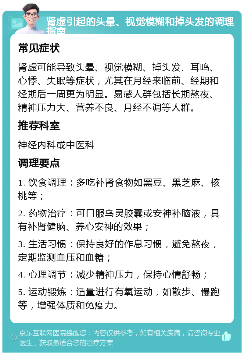 肾虚引起的头晕、视觉模糊和掉头发的调理指南 常见症状 肾虚可能导致头晕、视觉模糊、掉头发、耳鸣、心悸、失眠等症状，尤其在月经来临前、经期和经期后一周更为明显。易感人群包括长期熬夜、精神压力大、营养不良、月经不调等人群。 推荐科室 神经内科或中医科 调理要点 1. 饮食调理：多吃补肾食物如黑豆、黑芝麻、核桃等； 2. 药物治疗：可口服乌灵胶囊或安神补脑液，具有补肾健脑、养心安神的效果； 3. 生活习惯：保持良好的作息习惯，避免熬夜，定期监测血压和血糖； 4. 心理调节：减少精神压力，保持心情舒畅； 5. 运动锻炼：适量进行有氧运动，如散步、慢跑等，增强体质和免疫力。