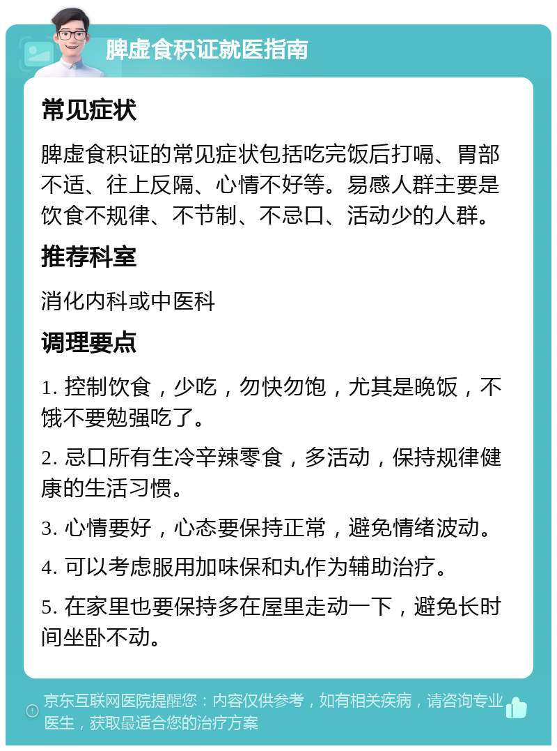 脾虚食积证就医指南 常见症状 脾虚食积证的常见症状包括吃完饭后打嗝、胃部不适、往上反隔、心情不好等。易感人群主要是饮食不规律、不节制、不忌口、活动少的人群。 推荐科室 消化内科或中医科 调理要点 1. 控制饮食，少吃，勿快勿饱，尤其是晚饭，不饿不要勉强吃了。 2. 忌口所有生冷辛辣零食，多活动，保持规律健康的生活习惯。 3. 心情要好，心态要保持正常，避免情绪波动。 4. 可以考虑服用加味保和丸作为辅助治疗。 5. 在家里也要保持多在屋里走动一下，避免长时间坐卧不动。