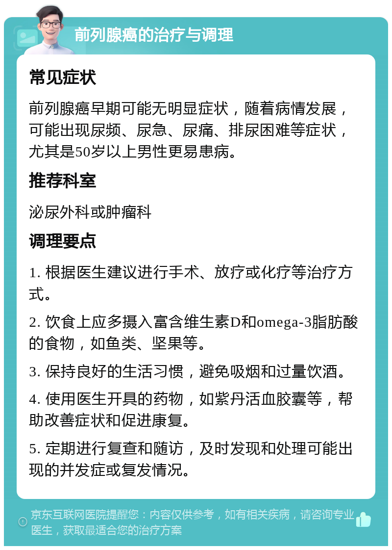 前列腺癌的治疗与调理 常见症状 前列腺癌早期可能无明显症状，随着病情发展，可能出现尿频、尿急、尿痛、排尿困难等症状，尤其是50岁以上男性更易患病。 推荐科室 泌尿外科或肿瘤科 调理要点 1. 根据医生建议进行手术、放疗或化疗等治疗方式。 2. 饮食上应多摄入富含维生素D和omega-3脂肪酸的食物，如鱼类、坚果等。 3. 保持良好的生活习惯，避免吸烟和过量饮酒。 4. 使用医生开具的药物，如紫丹活血胶囊等，帮助改善症状和促进康复。 5. 定期进行复查和随访，及时发现和处理可能出现的并发症或复发情况。