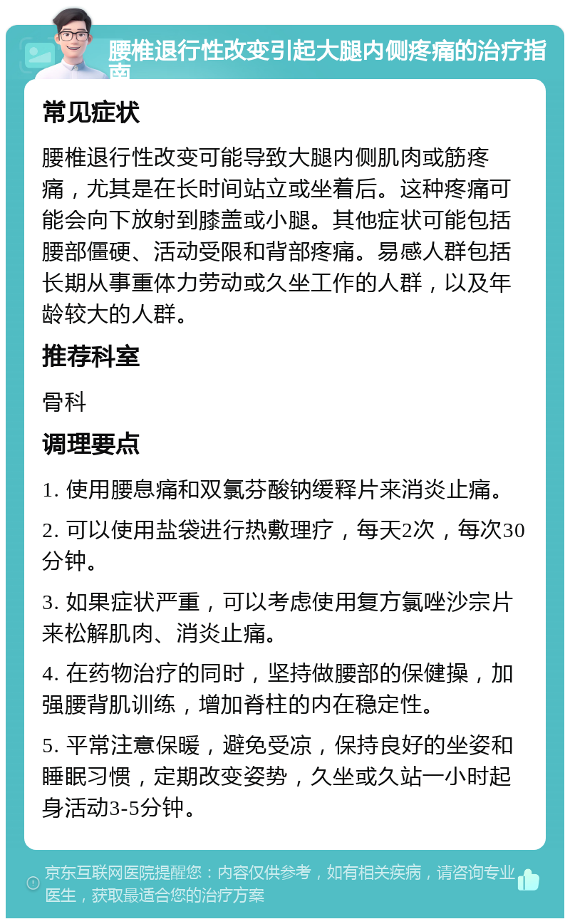 腰椎退行性改变引起大腿内侧疼痛的治疗指南 常见症状 腰椎退行性改变可能导致大腿内侧肌肉或筋疼痛，尤其是在长时间站立或坐着后。这种疼痛可能会向下放射到膝盖或小腿。其他症状可能包括腰部僵硬、活动受限和背部疼痛。易感人群包括长期从事重体力劳动或久坐工作的人群，以及年龄较大的人群。 推荐科室 骨科 调理要点 1. 使用腰息痛和双氯芬酸钠缓释片来消炎止痛。 2. 可以使用盐袋进行热敷理疗，每天2次，每次30分钟。 3. 如果症状严重，可以考虑使用复方氯唑沙宗片来松解肌肉、消炎止痛。 4. 在药物治疗的同时，坚持做腰部的保健操，加强腰背肌训练，增加脊柱的内在稳定性。 5. 平常注意保暖，避免受凉，保持良好的坐姿和睡眠习惯，定期改变姿势，久坐或久站一小时起身活动3-5分钟。