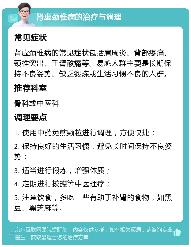 肾虚颈椎病的治疗与调理 常见症状 肾虚颈椎病的常见症状包括肩周炎、背部疼痛、颈椎突出、手臂酸痛等。易感人群主要是长期保持不良姿势、缺乏锻炼或生活习惯不良的人群。 推荐科室 骨科或中医科 调理要点 1. 使用中药免煎颗粒进行调理，方便快捷； 2. 保持良好的生活习惯，避免长时间保持不良姿势； 3. 适当进行锻炼，增强体质； 4. 定期进行拔罐等中医理疗； 5. 注意饮食，多吃一些有助于补肾的食物，如黑豆、黑芝麻等。