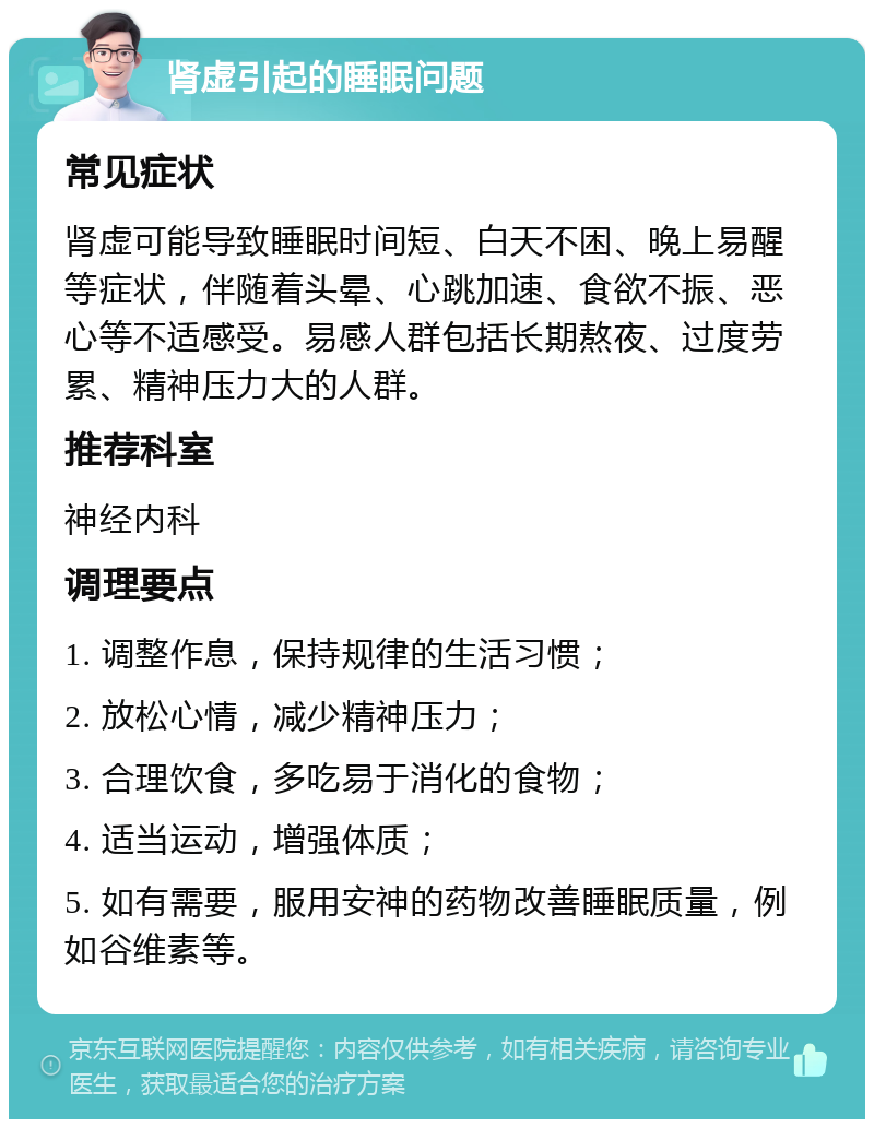 肾虚引起的睡眠问题 常见症状 肾虚可能导致睡眠时间短、白天不困、晚上易醒等症状，伴随着头晕、心跳加速、食欲不振、恶心等不适感受。易感人群包括长期熬夜、过度劳累、精神压力大的人群。 推荐科室 神经内科 调理要点 1. 调整作息，保持规律的生活习惯； 2. 放松心情，减少精神压力； 3. 合理饮食，多吃易于消化的食物； 4. 适当运动，增强体质； 5. 如有需要，服用安神的药物改善睡眠质量，例如谷维素等。