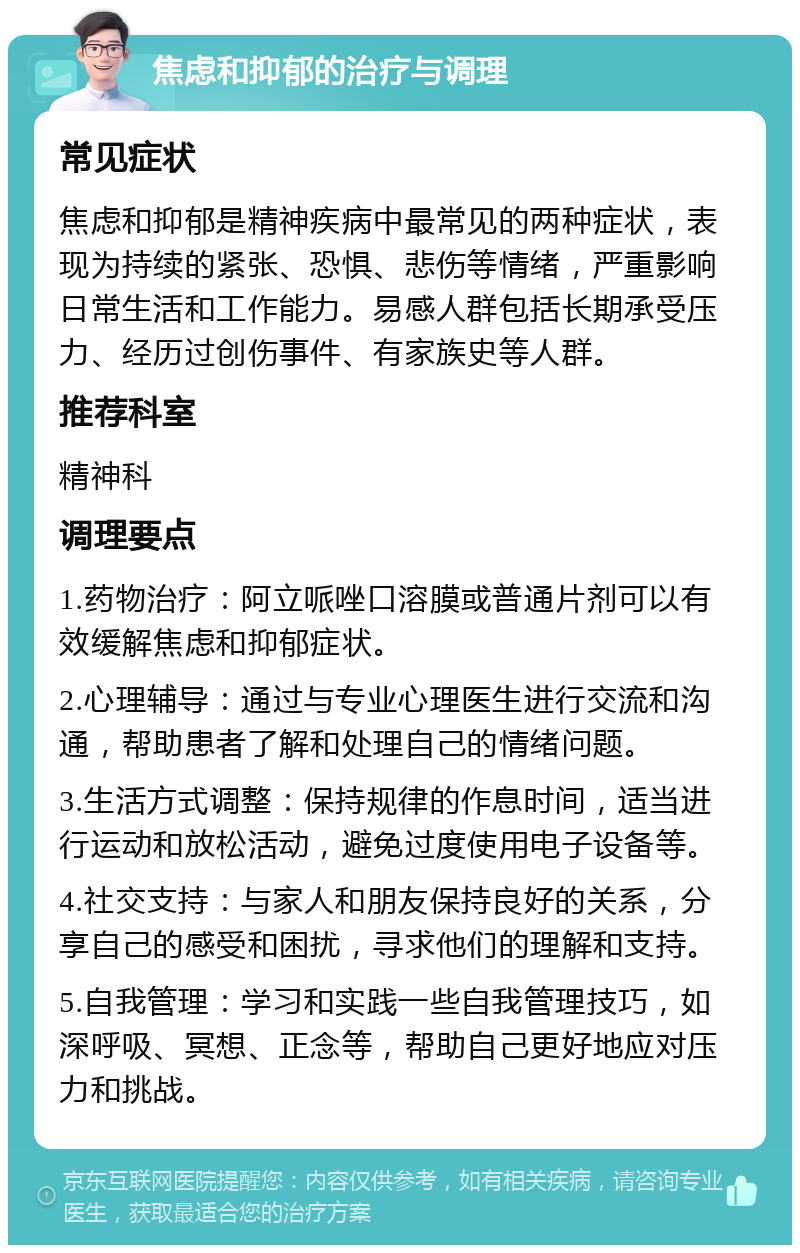 焦虑和抑郁的治疗与调理 常见症状 焦虑和抑郁是精神疾病中最常见的两种症状，表现为持续的紧张、恐惧、悲伤等情绪，严重影响日常生活和工作能力。易感人群包括长期承受压力、经历过创伤事件、有家族史等人群。 推荐科室 精神科 调理要点 1.药物治疗：阿立哌唑口溶膜或普通片剂可以有效缓解焦虑和抑郁症状。 2.心理辅导：通过与专业心理医生进行交流和沟通，帮助患者了解和处理自己的情绪问题。 3.生活方式调整：保持规律的作息时间，适当进行运动和放松活动，避免过度使用电子设备等。 4.社交支持：与家人和朋友保持良好的关系，分享自己的感受和困扰，寻求他们的理解和支持。 5.自我管理：学习和实践一些自我管理技巧，如深呼吸、冥想、正念等，帮助自己更好地应对压力和挑战。