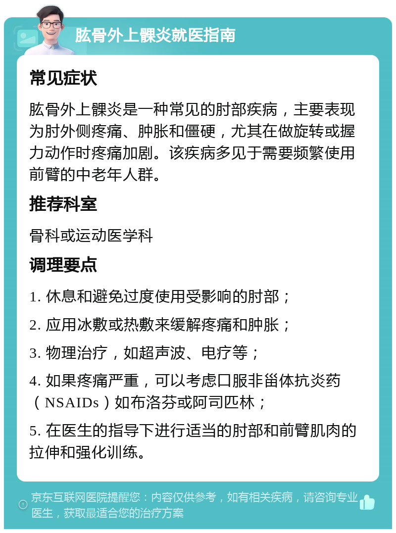 肱骨外上髁炎就医指南 常见症状 肱骨外上髁炎是一种常见的肘部疾病，主要表现为肘外侧疼痛、肿胀和僵硬，尤其在做旋转或握力动作时疼痛加剧。该疾病多见于需要频繁使用前臂的中老年人群。 推荐科室 骨科或运动医学科 调理要点 1. 休息和避免过度使用受影响的肘部； 2. 应用冰敷或热敷来缓解疼痛和肿胀； 3. 物理治疗，如超声波、电疗等； 4. 如果疼痛严重，可以考虑口服非甾体抗炎药（NSAIDs）如布洛芬或阿司匹林； 5. 在医生的指导下进行适当的肘部和前臂肌肉的拉伸和强化训练。