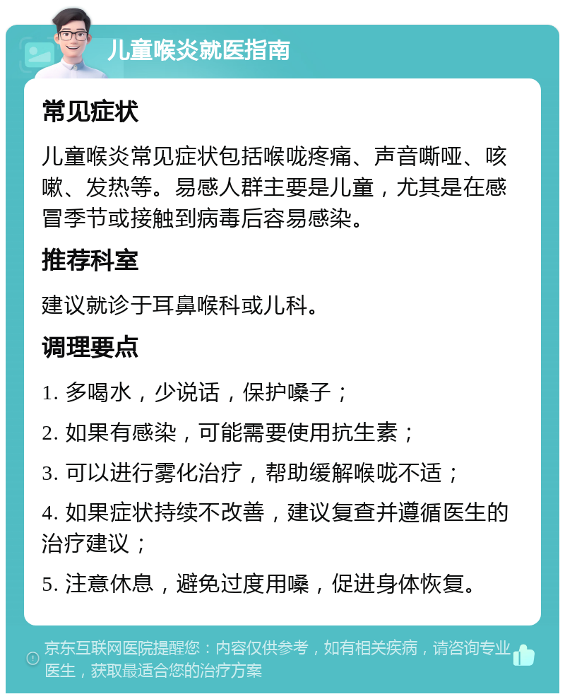 儿童喉炎就医指南 常见症状 儿童喉炎常见症状包括喉咙疼痛、声音嘶哑、咳嗽、发热等。易感人群主要是儿童，尤其是在感冒季节或接触到病毒后容易感染。 推荐科室 建议就诊于耳鼻喉科或儿科。 调理要点 1. 多喝水，少说话，保护嗓子； 2. 如果有感染，可能需要使用抗生素； 3. 可以进行雾化治疗，帮助缓解喉咙不适； 4. 如果症状持续不改善，建议复查并遵循医生的治疗建议； 5. 注意休息，避免过度用嗓，促进身体恢复。