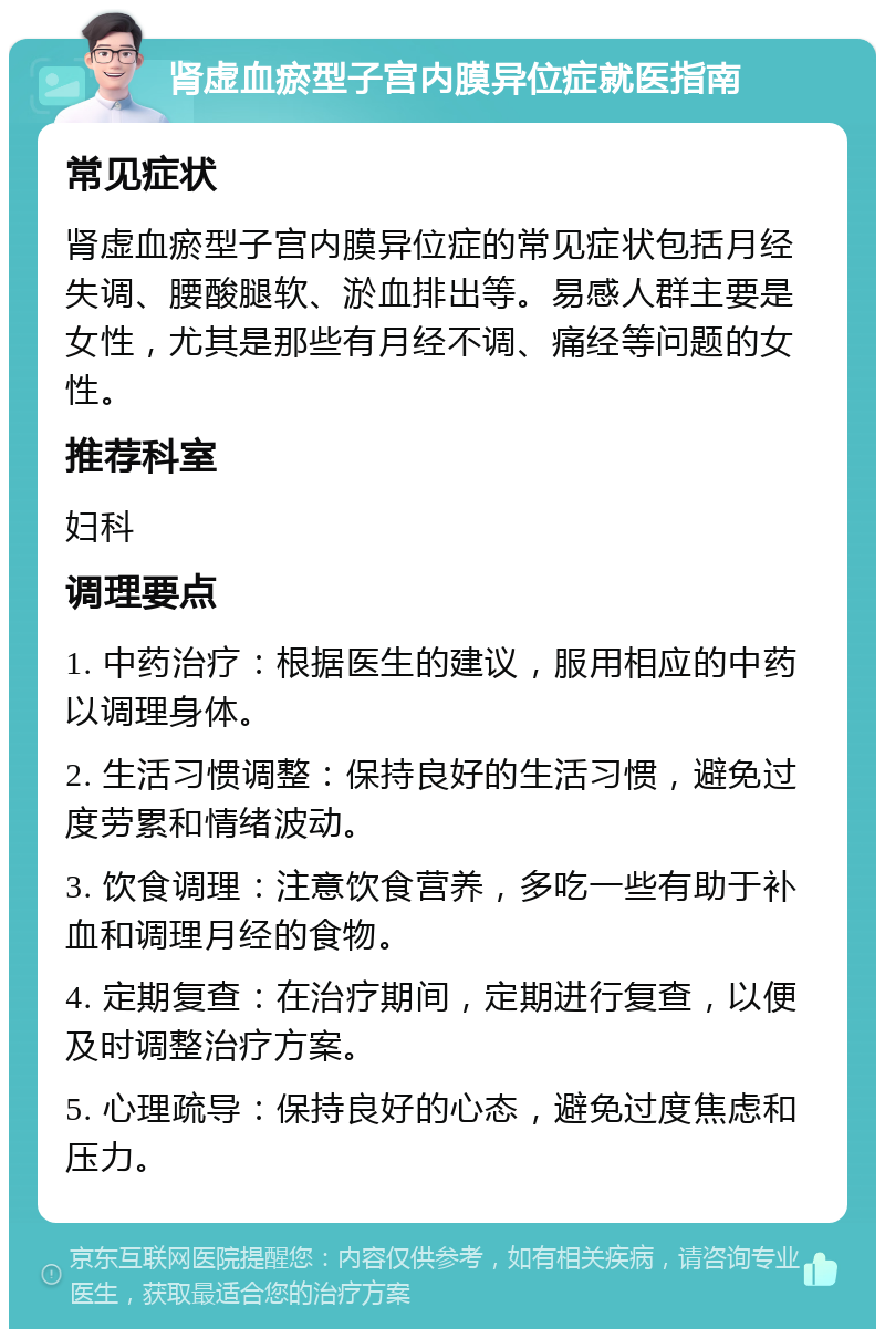 肾虚血瘀型子宫内膜异位症就医指南 常见症状 肾虚血瘀型子宫内膜异位症的常见症状包括月经失调、腰酸腿软、淤血排出等。易感人群主要是女性，尤其是那些有月经不调、痛经等问题的女性。 推荐科室 妇科 调理要点 1. 中药治疗：根据医生的建议，服用相应的中药以调理身体。 2. 生活习惯调整：保持良好的生活习惯，避免过度劳累和情绪波动。 3. 饮食调理：注意饮食营养，多吃一些有助于补血和调理月经的食物。 4. 定期复查：在治疗期间，定期进行复查，以便及时调整治疗方案。 5. 心理疏导：保持良好的心态，避免过度焦虑和压力。