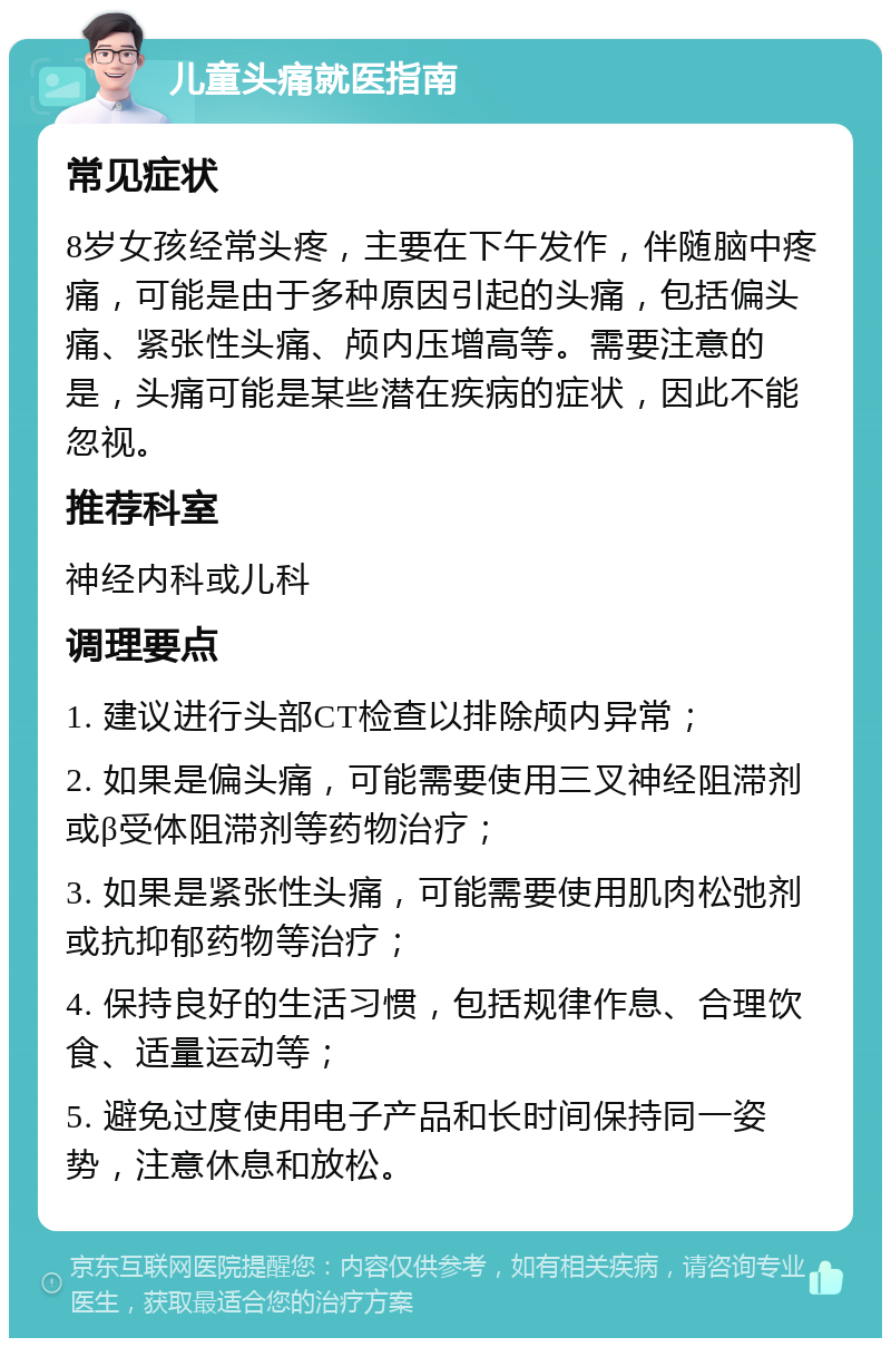 儿童头痛就医指南 常见症状 8岁女孩经常头疼，主要在下午发作，伴随脑中疼痛，可能是由于多种原因引起的头痛，包括偏头痛、紧张性头痛、颅内压增高等。需要注意的是，头痛可能是某些潜在疾病的症状，因此不能忽视。 推荐科室 神经内科或儿科 调理要点 1. 建议进行头部CT检查以排除颅内异常； 2. 如果是偏头痛，可能需要使用三叉神经阻滞剂或β受体阻滞剂等药物治疗； 3. 如果是紧张性头痛，可能需要使用肌肉松弛剂或抗抑郁药物等治疗； 4. 保持良好的生活习惯，包括规律作息、合理饮食、适量运动等； 5. 避免过度使用电子产品和长时间保持同一姿势，注意休息和放松。