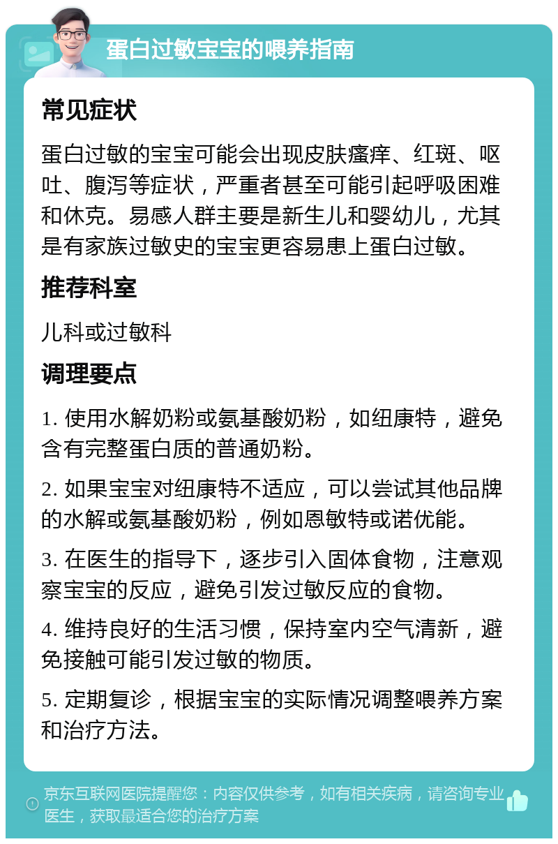 蛋白过敏宝宝的喂养指南 常见症状 蛋白过敏的宝宝可能会出现皮肤瘙痒、红斑、呕吐、腹泻等症状，严重者甚至可能引起呼吸困难和休克。易感人群主要是新生儿和婴幼儿，尤其是有家族过敏史的宝宝更容易患上蛋白过敏。 推荐科室 儿科或过敏科 调理要点 1. 使用水解奶粉或氨基酸奶粉，如纽康特，避免含有完整蛋白质的普通奶粉。 2. 如果宝宝对纽康特不适应，可以尝试其他品牌的水解或氨基酸奶粉，例如恩敏特或诺优能。 3. 在医生的指导下，逐步引入固体食物，注意观察宝宝的反应，避免引发过敏反应的食物。 4. 维持良好的生活习惯，保持室内空气清新，避免接触可能引发过敏的物质。 5. 定期复诊，根据宝宝的实际情况调整喂养方案和治疗方法。