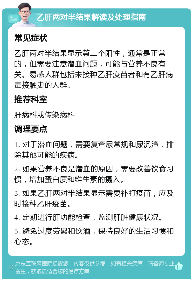 乙肝两对半结果解读及处理指南 常见症状 乙肝两对半结果显示第二个阳性，通常是正常的，但需要注意潜血问题，可能与营养不良有关。易感人群包括未接种乙肝疫苗者和有乙肝病毒接触史的人群。 推荐科室 肝病科或传染病科 调理要点 1. 对于潜血问题，需要复查尿常规和尿沉渣，排除其他可能的疾病。 2. 如果营养不良是潜血的原因，需要改善饮食习惯，增加蛋白质和维生素的摄入。 3. 如果乙肝两对半结果显示需要补打疫苗，应及时接种乙肝疫苗。 4. 定期进行肝功能检查，监测肝脏健康状况。 5. 避免过度劳累和饮酒，保持良好的生活习惯和心态。