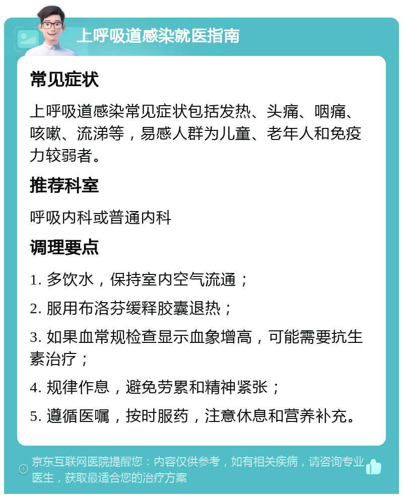 上呼吸道感染就医指南 常见症状 上呼吸道感染常见症状包括发热、头痛、咽痛、咳嗽、流涕等，易感人群为儿童、老年人和免疫力较弱者。 推荐科室 呼吸内科或普通内科 调理要点 1. 多饮水，保持室内空气流通； 2. 服用布洛芬缓释胶囊退热； 3. 如果血常规检查显示血象增高，可能需要抗生素治疗； 4. 规律作息，避免劳累和精神紧张； 5. 遵循医嘱，按时服药，注意休息和营养补充。