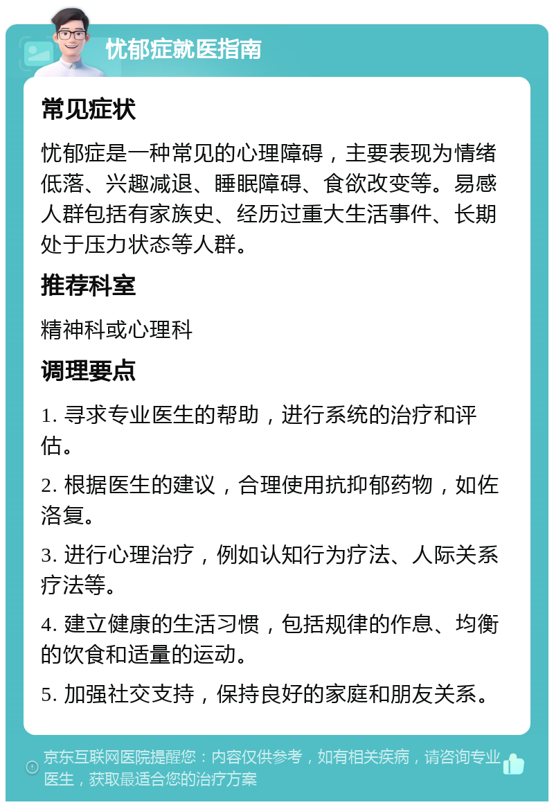 忧郁症就医指南 常见症状 忧郁症是一种常见的心理障碍，主要表现为情绪低落、兴趣减退、睡眠障碍、食欲改变等。易感人群包括有家族史、经历过重大生活事件、长期处于压力状态等人群。 推荐科室 精神科或心理科 调理要点 1. 寻求专业医生的帮助，进行系统的治疗和评估。 2. 根据医生的建议，合理使用抗抑郁药物，如佐洛复。 3. 进行心理治疗，例如认知行为疗法、人际关系疗法等。 4. 建立健康的生活习惯，包括规律的作息、均衡的饮食和适量的运动。 5. 加强社交支持，保持良好的家庭和朋友关系。