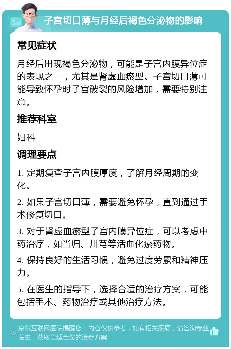 子宫切口薄与月经后褐色分泌物的影响 常见症状 月经后出现褐色分泌物，可能是子宫内膜异位症的表现之一，尤其是肾虚血瘀型。子宫切口薄可能导致怀孕时子宫破裂的风险增加，需要特别注意。 推荐科室 妇科 调理要点 1. 定期复查子宫内膜厚度，了解月经周期的变化。 2. 如果子宫切口薄，需要避免怀孕，直到通过手术修复切口。 3. 对于肾虚血瘀型子宫内膜异位症，可以考虑中药治疗，如当归、川芎等活血化瘀药物。 4. 保持良好的生活习惯，避免过度劳累和精神压力。 5. 在医生的指导下，选择合适的治疗方案，可能包括手术、药物治疗或其他治疗方法。