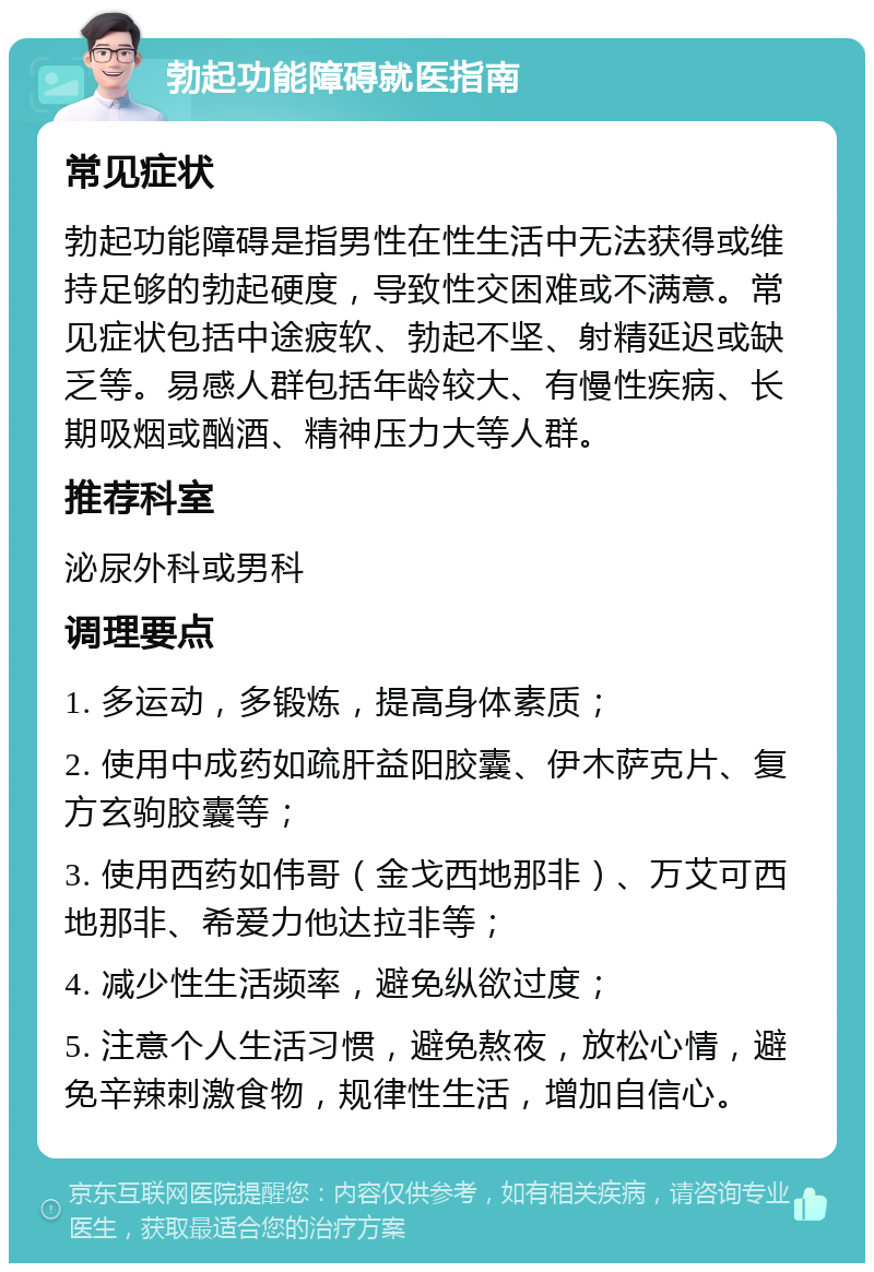 勃起功能障碍就医指南 常见症状 勃起功能障碍是指男性在性生活中无法获得或维持足够的勃起硬度，导致性交困难或不满意。常见症状包括中途疲软、勃起不坚、射精延迟或缺乏等。易感人群包括年龄较大、有慢性疾病、长期吸烟或酗酒、精神压力大等人群。 推荐科室 泌尿外科或男科 调理要点 1. 多运动，多锻炼，提高身体素质； 2. 使用中成药如疏肝益阳胶囊、伊木萨克片、复方玄驹胶囊等； 3. 使用西药如伟哥（金戈西地那非）、万艾可西地那非、希爱力他达拉非等； 4. 减少性生活频率，避免纵欲过度； 5. 注意个人生活习惯，避免熬夜，放松心情，避免辛辣刺激食物，规律性生活，增加自信心。