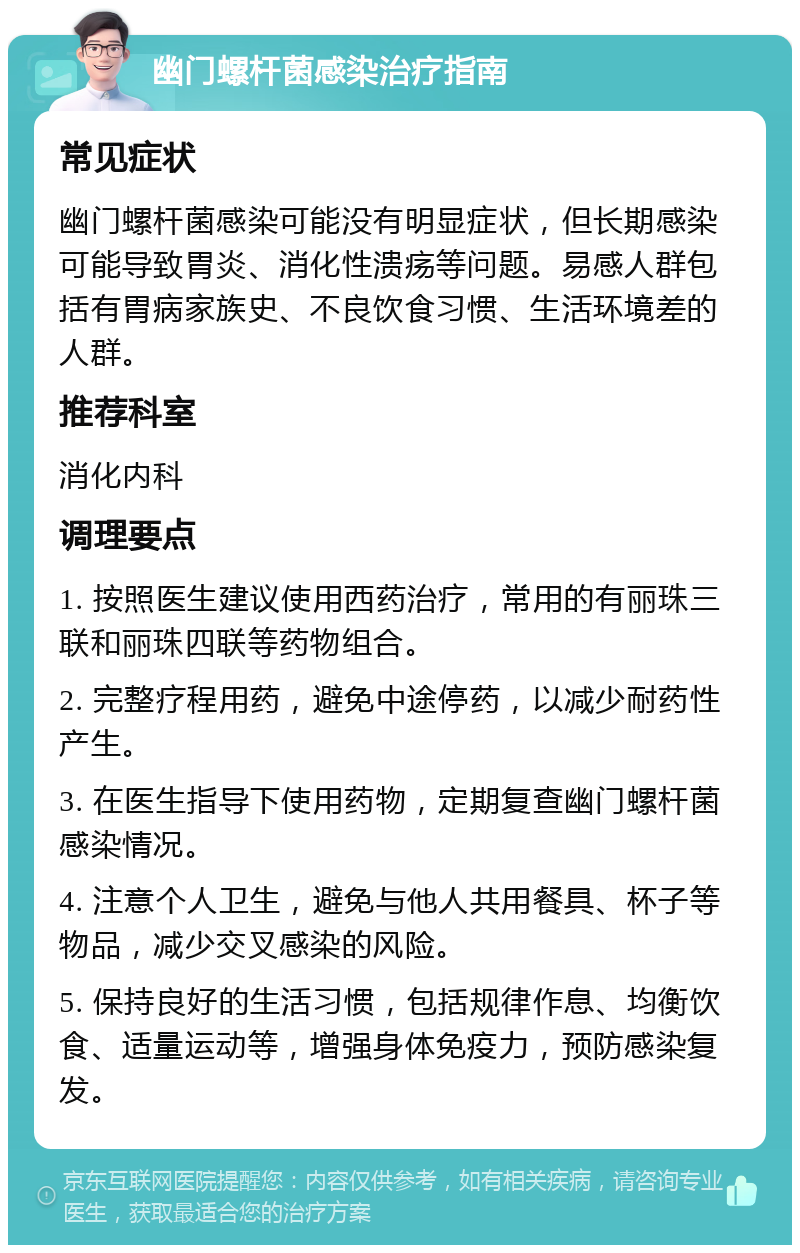 幽门螺杆菌感染治疗指南 常见症状 幽门螺杆菌感染可能没有明显症状，但长期感染可能导致胃炎、消化性溃疡等问题。易感人群包括有胃病家族史、不良饮食习惯、生活环境差的人群。 推荐科室 消化内科 调理要点 1. 按照医生建议使用西药治疗，常用的有丽珠三联和丽珠四联等药物组合。 2. 完整疗程用药，避免中途停药，以减少耐药性产生。 3. 在医生指导下使用药物，定期复查幽门螺杆菌感染情况。 4. 注意个人卫生，避免与他人共用餐具、杯子等物品，减少交叉感染的风险。 5. 保持良好的生活习惯，包括规律作息、均衡饮食、适量运动等，增强身体免疫力，预防感染复发。