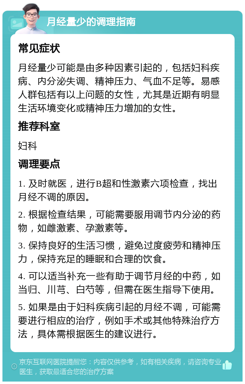 月经量少的调理指南 常见症状 月经量少可能是由多种因素引起的，包括妇科疾病、内分泌失调、精神压力、气血不足等。易感人群包括有以上问题的女性，尤其是近期有明显生活环境变化或精神压力增加的女性。 推荐科室 妇科 调理要点 1. 及时就医，进行B超和性激素六项检查，找出月经不调的原因。 2. 根据检查结果，可能需要服用调节内分泌的药物，如雌激素、孕激素等。 3. 保持良好的生活习惯，避免过度疲劳和精神压力，保持充足的睡眠和合理的饮食。 4. 可以适当补充一些有助于调节月经的中药，如当归、川芎、白芍等，但需在医生指导下使用。 5. 如果是由于妇科疾病引起的月经不调，可能需要进行相应的治疗，例如手术或其他特殊治疗方法，具体需根据医生的建议进行。