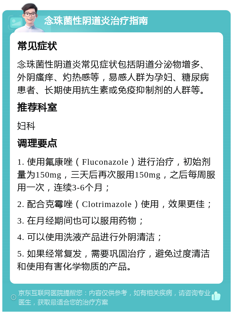 念珠菌性阴道炎治疗指南 常见症状 念珠菌性阴道炎常见症状包括阴道分泌物增多、外阴瘙痒、灼热感等，易感人群为孕妇、糖尿病患者、长期使用抗生素或免疫抑制剂的人群等。 推荐科室 妇科 调理要点 1. 使用氟康唑（Fluconazole）进行治疗，初始剂量为150mg，三天后再次服用150mg，之后每周服用一次，连续3-6个月； 2. 配合克霉唑（Clotrimazole）使用，效果更佳； 3. 在月经期间也可以服用药物； 4. 可以使用洗液产品进行外阴清洁； 5. 如果经常复发，需要巩固治疗，避免过度清洁和使用有害化学物质的产品。