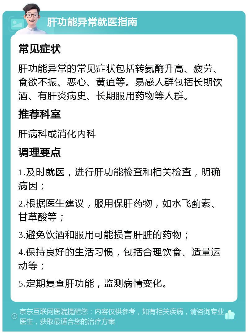 肝功能异常就医指南 常见症状 肝功能异常的常见症状包括转氨酶升高、疲劳、食欲不振、恶心、黄疸等。易感人群包括长期饮酒、有肝炎病史、长期服用药物等人群。 推荐科室 肝病科或消化内科 调理要点 1.及时就医，进行肝功能检查和相关检查，明确病因； 2.根据医生建议，服用保肝药物，如水飞蓟素、甘草酸等； 3.避免饮酒和服用可能损害肝脏的药物； 4.保持良好的生活习惯，包括合理饮食、适量运动等； 5.定期复查肝功能，监测病情变化。