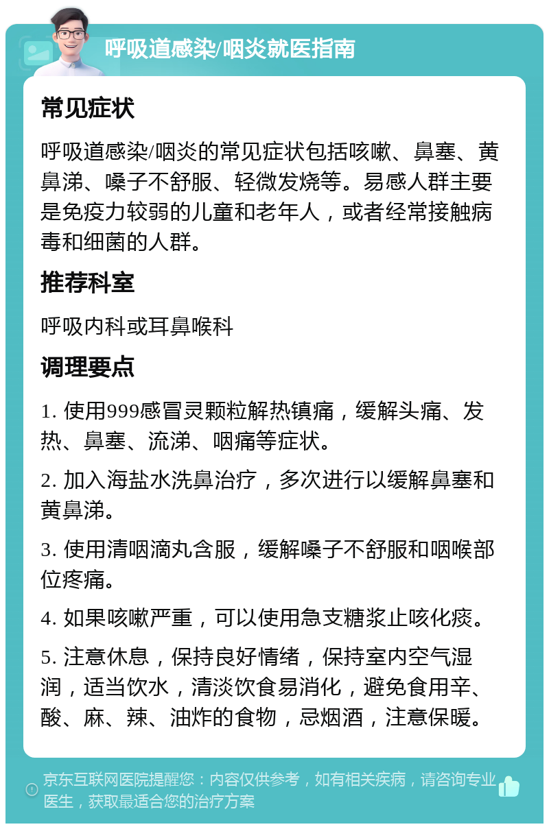 呼吸道感染/咽炎就医指南 常见症状 呼吸道感染/咽炎的常见症状包括咳嗽、鼻塞、黄鼻涕、嗓子不舒服、轻微发烧等。易感人群主要是免疫力较弱的儿童和老年人，或者经常接触病毒和细菌的人群。 推荐科室 呼吸内科或耳鼻喉科 调理要点 1. 使用999感冒灵颗粒解热镇痛，缓解头痛、发热、鼻塞、流涕、咽痛等症状。 2. 加入海盐水洗鼻治疗，多次进行以缓解鼻塞和黄鼻涕。 3. 使用清咽滴丸含服，缓解嗓子不舒服和咽喉部位疼痛。 4. 如果咳嗽严重，可以使用急支糖浆止咳化痰。 5. 注意休息，保持良好情绪，保持室内空气湿润，适当饮水，清淡饮食易消化，避免食用辛、酸、麻、辣、油炸的食物，忌烟酒，注意保暖。