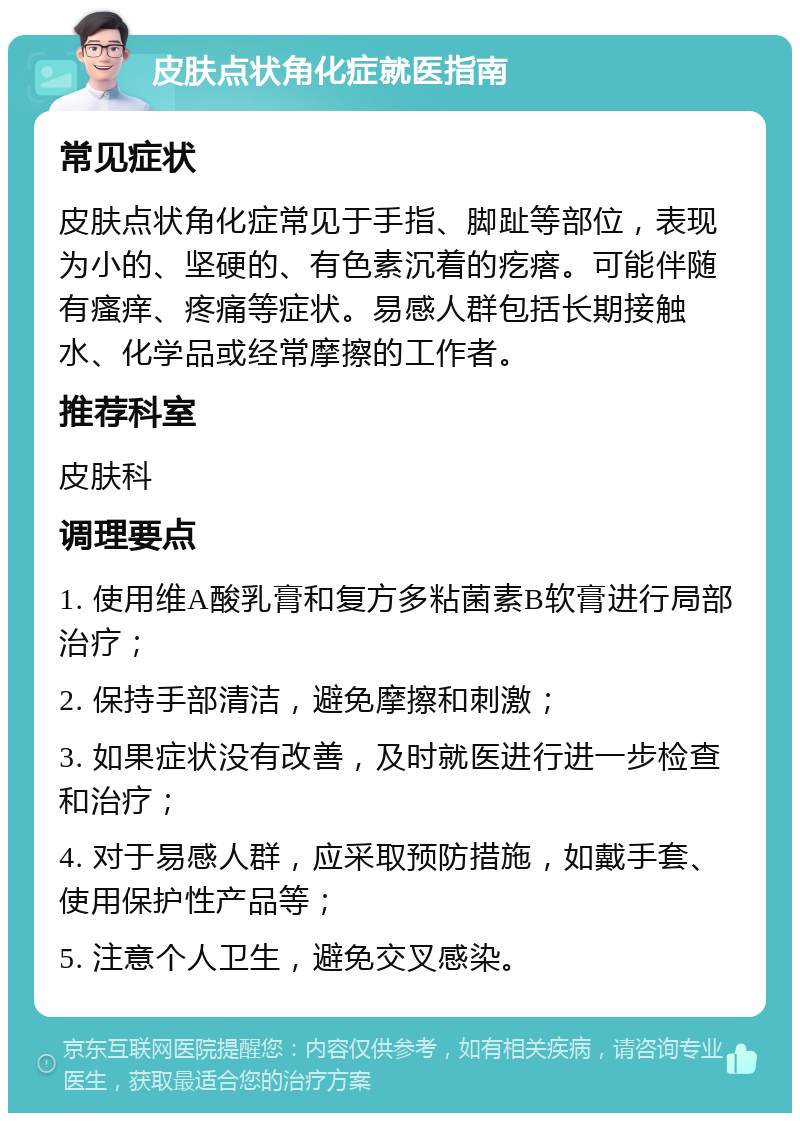 皮肤点状角化症就医指南 常见症状 皮肤点状角化症常见于手指、脚趾等部位，表现为小的、坚硬的、有色素沉着的疙瘩。可能伴随有瘙痒、疼痛等症状。易感人群包括长期接触水、化学品或经常摩擦的工作者。 推荐科室 皮肤科 调理要点 1. 使用维A酸乳膏和复方多粘菌素B软膏进行局部治疗； 2. 保持手部清洁，避免摩擦和刺激； 3. 如果症状没有改善，及时就医进行进一步检查和治疗； 4. 对于易感人群，应采取预防措施，如戴手套、使用保护性产品等； 5. 注意个人卫生，避免交叉感染。