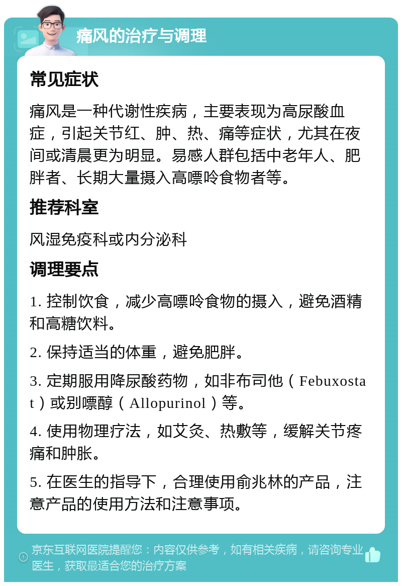 痛风的治疗与调理 常见症状 痛风是一种代谢性疾病，主要表现为高尿酸血症，引起关节红、肿、热、痛等症状，尤其在夜间或清晨更为明显。易感人群包括中老年人、肥胖者、长期大量摄入高嘌呤食物者等。 推荐科室 风湿免疫科或内分泌科 调理要点 1. 控制饮食，减少高嘌呤食物的摄入，避免酒精和高糖饮料。 2. 保持适当的体重，避免肥胖。 3. 定期服用降尿酸药物，如非布司他（Febuxostat）或别嘌醇（Allopurinol）等。 4. 使用物理疗法，如艾灸、热敷等，缓解关节疼痛和肿胀。 5. 在医生的指导下，合理使用俞兆林的产品，注意产品的使用方法和注意事项。