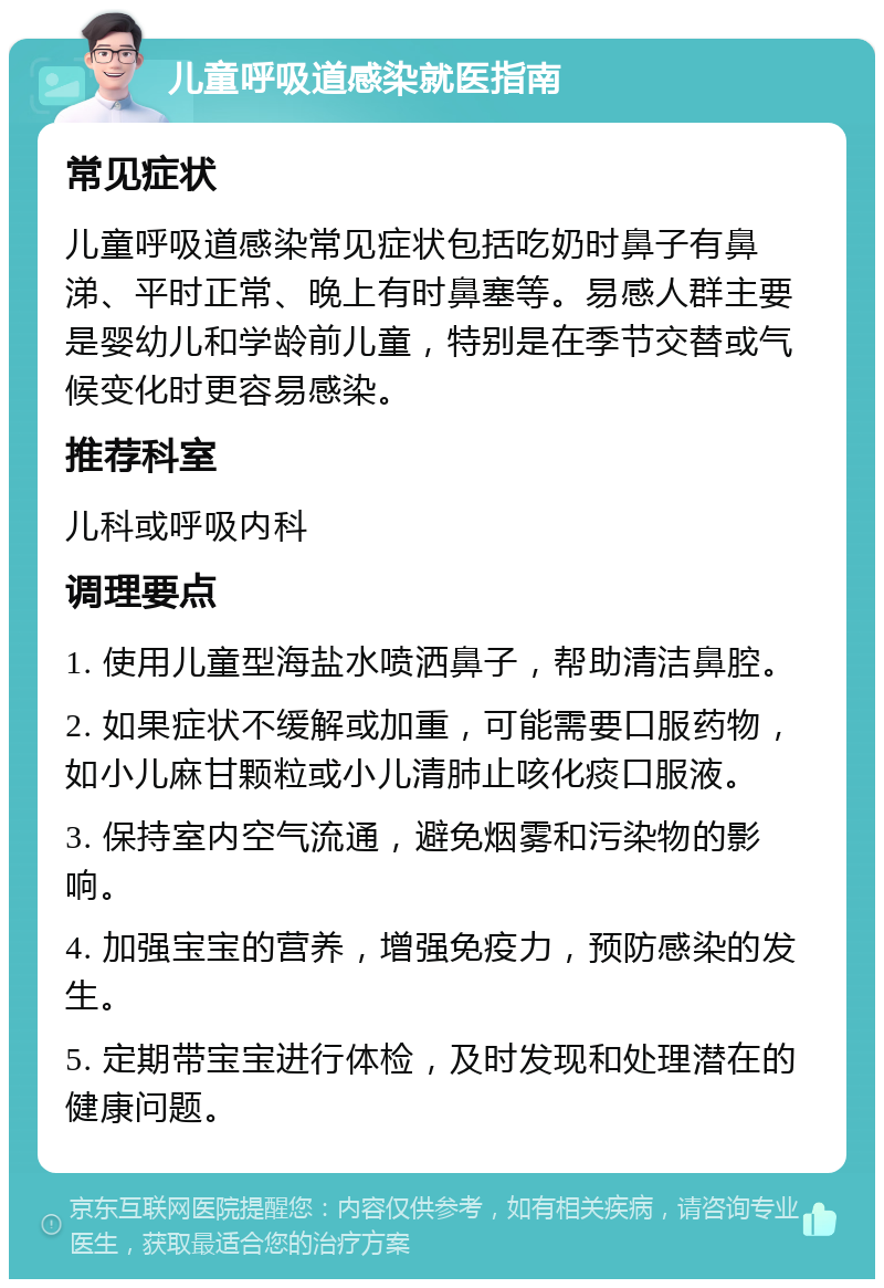 儿童呼吸道感染就医指南 常见症状 儿童呼吸道感染常见症状包括吃奶时鼻子有鼻涕、平时正常、晚上有时鼻塞等。易感人群主要是婴幼儿和学龄前儿童，特别是在季节交替或气候变化时更容易感染。 推荐科室 儿科或呼吸内科 调理要点 1. 使用儿童型海盐水喷洒鼻子，帮助清洁鼻腔。 2. 如果症状不缓解或加重，可能需要口服药物，如小儿麻甘颗粒或小儿清肺止咳化痰口服液。 3. 保持室内空气流通，避免烟雾和污染物的影响。 4. 加强宝宝的营养，增强免疫力，预防感染的发生。 5. 定期带宝宝进行体检，及时发现和处理潜在的健康问题。