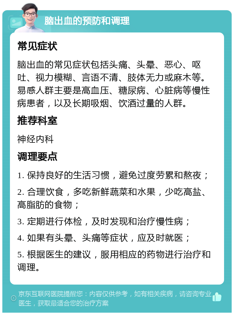 脑出血的预防和调理 常见症状 脑出血的常见症状包括头痛、头晕、恶心、呕吐、视力模糊、言语不清、肢体无力或麻木等。易感人群主要是高血压、糖尿病、心脏病等慢性病患者，以及长期吸烟、饮酒过量的人群。 推荐科室 神经内科 调理要点 1. 保持良好的生活习惯，避免过度劳累和熬夜； 2. 合理饮食，多吃新鲜蔬菜和水果，少吃高盐、高脂肪的食物； 3. 定期进行体检，及时发现和治疗慢性病； 4. 如果有头晕、头痛等症状，应及时就医； 5. 根据医生的建议，服用相应的药物进行治疗和调理。