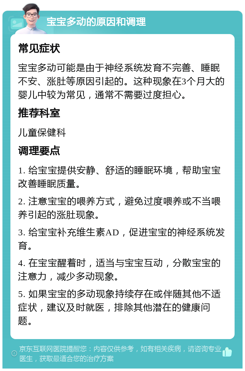 宝宝多动的原因和调理 常见症状 宝宝多动可能是由于神经系统发育不完善、睡眠不安、涨肚等原因引起的。这种现象在3个月大的婴儿中较为常见，通常不需要过度担心。 推荐科室 儿童保健科 调理要点 1. 给宝宝提供安静、舒适的睡眠环境，帮助宝宝改善睡眠质量。 2. 注意宝宝的喂养方式，避免过度喂养或不当喂养引起的涨肚现象。 3. 给宝宝补充维生素AD，促进宝宝的神经系统发育。 4. 在宝宝醒着时，适当与宝宝互动，分散宝宝的注意力，减少多动现象。 5. 如果宝宝的多动现象持续存在或伴随其他不适症状，建议及时就医，排除其他潜在的健康问题。