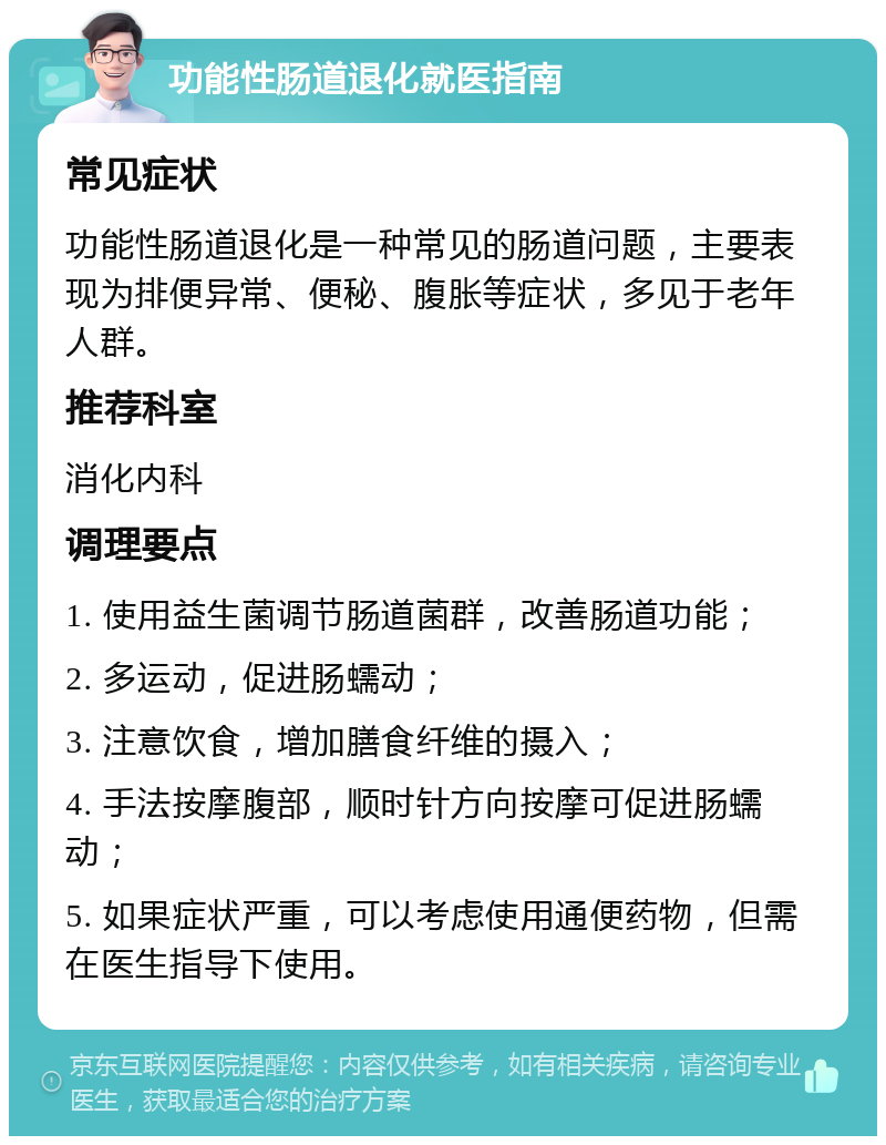 功能性肠道退化就医指南 常见症状 功能性肠道退化是一种常见的肠道问题，主要表现为排便异常、便秘、腹胀等症状，多见于老年人群。 推荐科室 消化内科 调理要点 1. 使用益生菌调节肠道菌群，改善肠道功能； 2. 多运动，促进肠蠕动； 3. 注意饮食，增加膳食纤维的摄入； 4. 手法按摩腹部，顺时针方向按摩可促进肠蠕动； 5. 如果症状严重，可以考虑使用通便药物，但需在医生指导下使用。