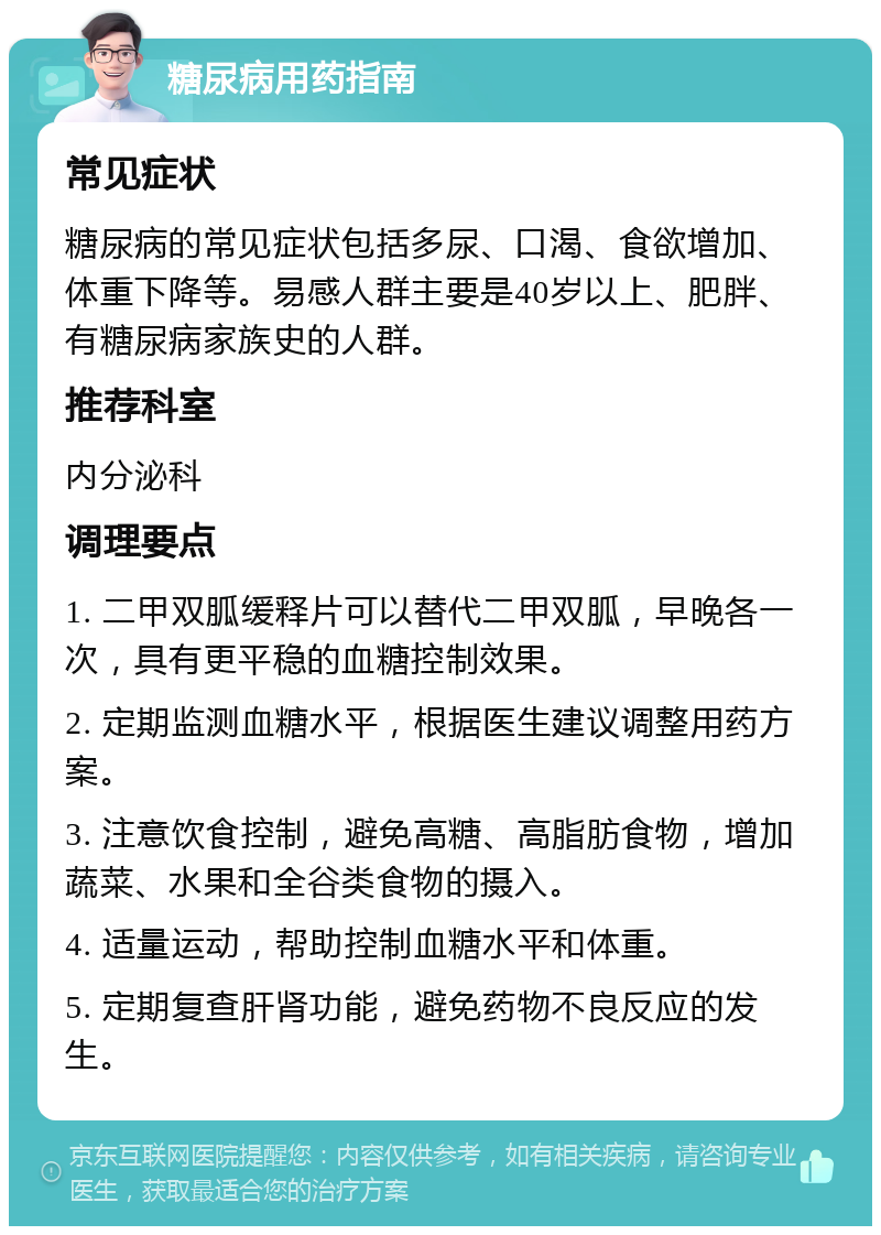 糖尿病用药指南 常见症状 糖尿病的常见症状包括多尿、口渴、食欲增加、体重下降等。易感人群主要是40岁以上、肥胖、有糖尿病家族史的人群。 推荐科室 内分泌科 调理要点 1. 二甲双胍缓释片可以替代二甲双胍，早晚各一次，具有更平稳的血糖控制效果。 2. 定期监测血糖水平，根据医生建议调整用药方案。 3. 注意饮食控制，避免高糖、高脂肪食物，增加蔬菜、水果和全谷类食物的摄入。 4. 适量运动，帮助控制血糖水平和体重。 5. 定期复查肝肾功能，避免药物不良反应的发生。