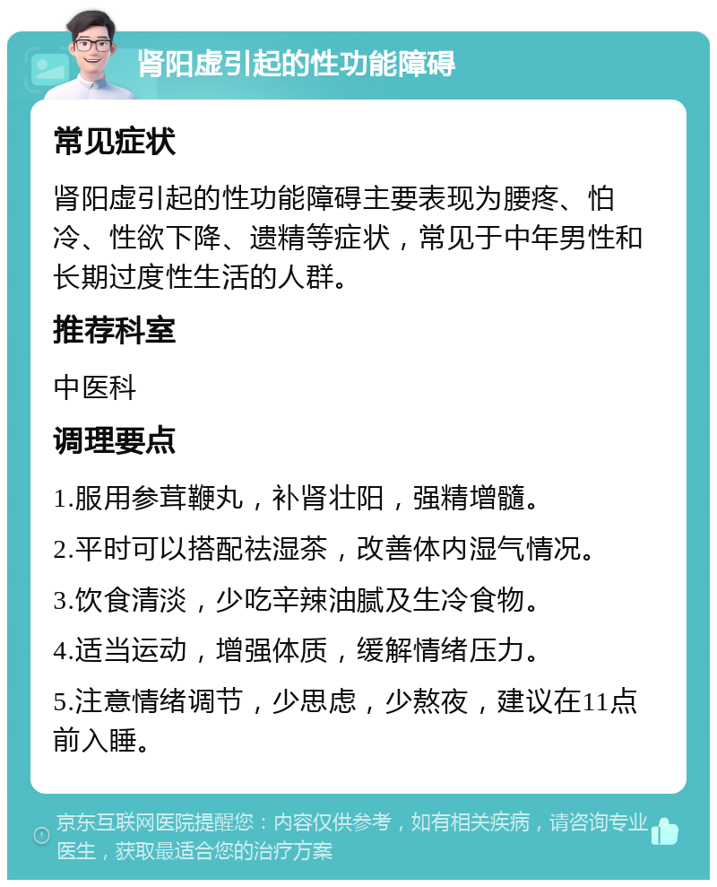 肾阳虚引起的性功能障碍 常见症状 肾阳虚引起的性功能障碍主要表现为腰疼、怕冷、性欲下降、遗精等症状，常见于中年男性和长期过度性生活的人群。 推荐科室 中医科 调理要点 1.服用参茸鞭丸，补肾壮阳，强精增髓。 2.平时可以搭配祛湿茶，改善体内湿气情况。 3.饮食清淡，少吃辛辣油腻及生冷食物。 4.适当运动，增强体质，缓解情绪压力。 5.注意情绪调节，少思虑，少熬夜，建议在11点前入睡。