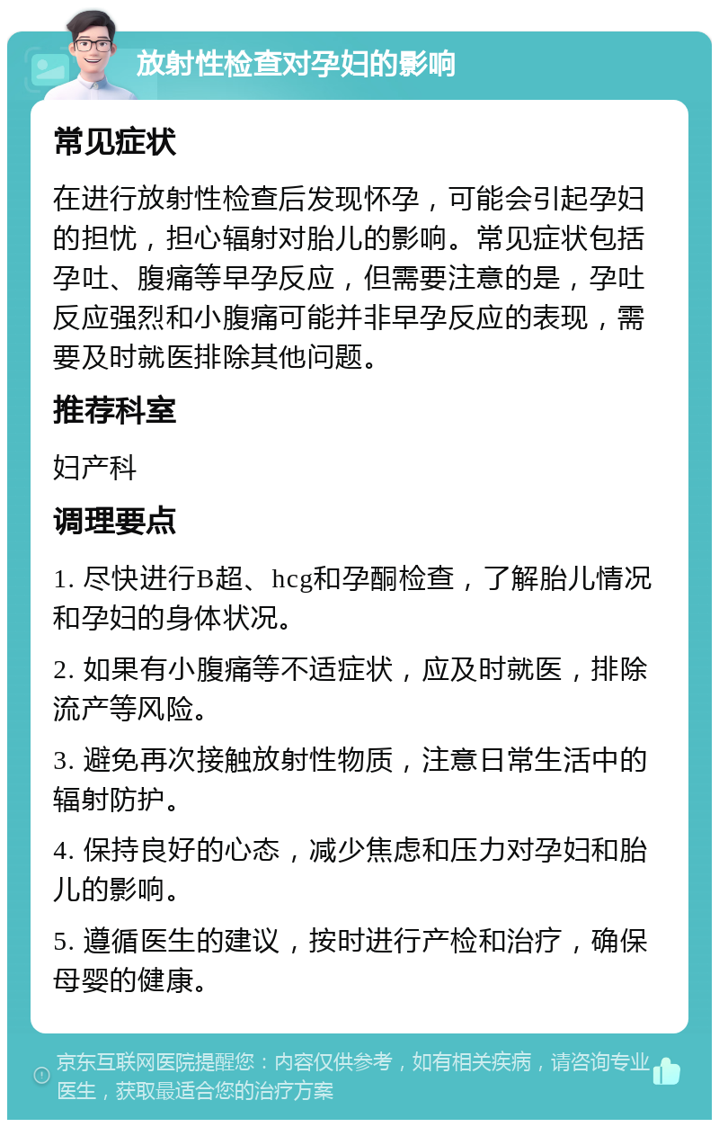 放射性检查对孕妇的影响 常见症状 在进行放射性检查后发现怀孕，可能会引起孕妇的担忧，担心辐射对胎儿的影响。常见症状包括孕吐、腹痛等早孕反应，但需要注意的是，孕吐反应强烈和小腹痛可能并非早孕反应的表现，需要及时就医排除其他问题。 推荐科室 妇产科 调理要点 1. 尽快进行B超、hcg和孕酮检查，了解胎儿情况和孕妇的身体状况。 2. 如果有小腹痛等不适症状，应及时就医，排除流产等风险。 3. 避免再次接触放射性物质，注意日常生活中的辐射防护。 4. 保持良好的心态，减少焦虑和压力对孕妇和胎儿的影响。 5. 遵循医生的建议，按时进行产检和治疗，确保母婴的健康。