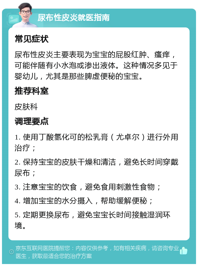 尿布性皮炎就医指南 常见症状 尿布性皮炎主要表现为宝宝的屁股红肿、瘙痒，可能伴随有小水泡或渗出液体。这种情况多见于婴幼儿，尤其是那些脾虚便秘的宝宝。 推荐科室 皮肤科 调理要点 1. 使用丁酸氢化可的松乳膏（尤卓尔）进行外用治疗； 2. 保持宝宝的皮肤干燥和清洁，避免长时间穿戴尿布； 3. 注意宝宝的饮食，避免食用刺激性食物； 4. 增加宝宝的水分摄入，帮助缓解便秘； 5. 定期更换尿布，避免宝宝长时间接触湿润环境。