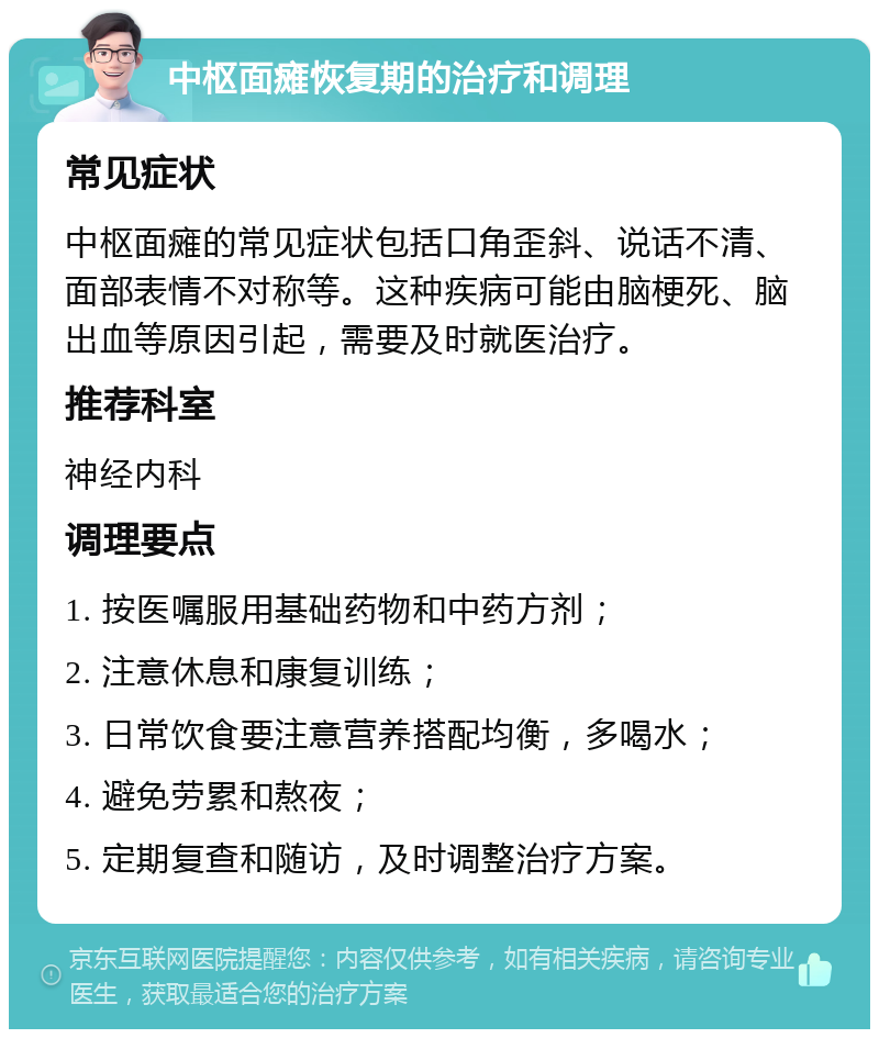 中枢面瘫恢复期的治疗和调理 常见症状 中枢面瘫的常见症状包括口角歪斜、说话不清、面部表情不对称等。这种疾病可能由脑梗死、脑出血等原因引起，需要及时就医治疗。 推荐科室 神经内科 调理要点 1. 按医嘱服用基础药物和中药方剂； 2. 注意休息和康复训练； 3. 日常饮食要注意营养搭配均衡，多喝水； 4. 避免劳累和熬夜； 5. 定期复查和随访，及时调整治疗方案。