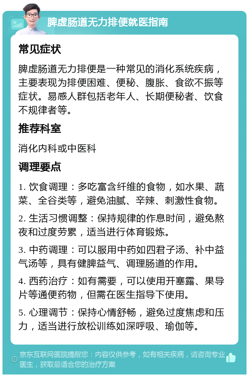 脾虚肠道无力排便就医指南 常见症状 脾虚肠道无力排便是一种常见的消化系统疾病，主要表现为排便困难、便秘、腹胀、食欲不振等症状。易感人群包括老年人、长期便秘者、饮食不规律者等。 推荐科室 消化内科或中医科 调理要点 1. 饮食调理：多吃富含纤维的食物，如水果、蔬菜、全谷类等，避免油腻、辛辣、刺激性食物。 2. 生活习惯调整：保持规律的作息时间，避免熬夜和过度劳累，适当进行体育锻炼。 3. 中药调理：可以服用中药如四君子汤、补中益气汤等，具有健脾益气、调理肠道的作用。 4. 西药治疗：如有需要，可以使用开塞露、果导片等通便药物，但需在医生指导下使用。 5. 心理调节：保持心情舒畅，避免过度焦虑和压力，适当进行放松训练如深呼吸、瑜伽等。