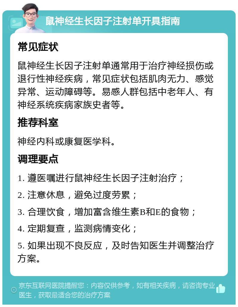 鼠神经生长因子注射单开具指南 常见症状 鼠神经生长因子注射单通常用于治疗神经损伤或退行性神经疾病，常见症状包括肌肉无力、感觉异常、运动障碍等。易感人群包括中老年人、有神经系统疾病家族史者等。 推荐科室 神经内科或康复医学科。 调理要点 1. 遵医嘱进行鼠神经生长因子注射治疗； 2. 注意休息，避免过度劳累； 3. 合理饮食，增加富含维生素B和E的食物； 4. 定期复查，监测病情变化； 5. 如果出现不良反应，及时告知医生并调整治疗方案。