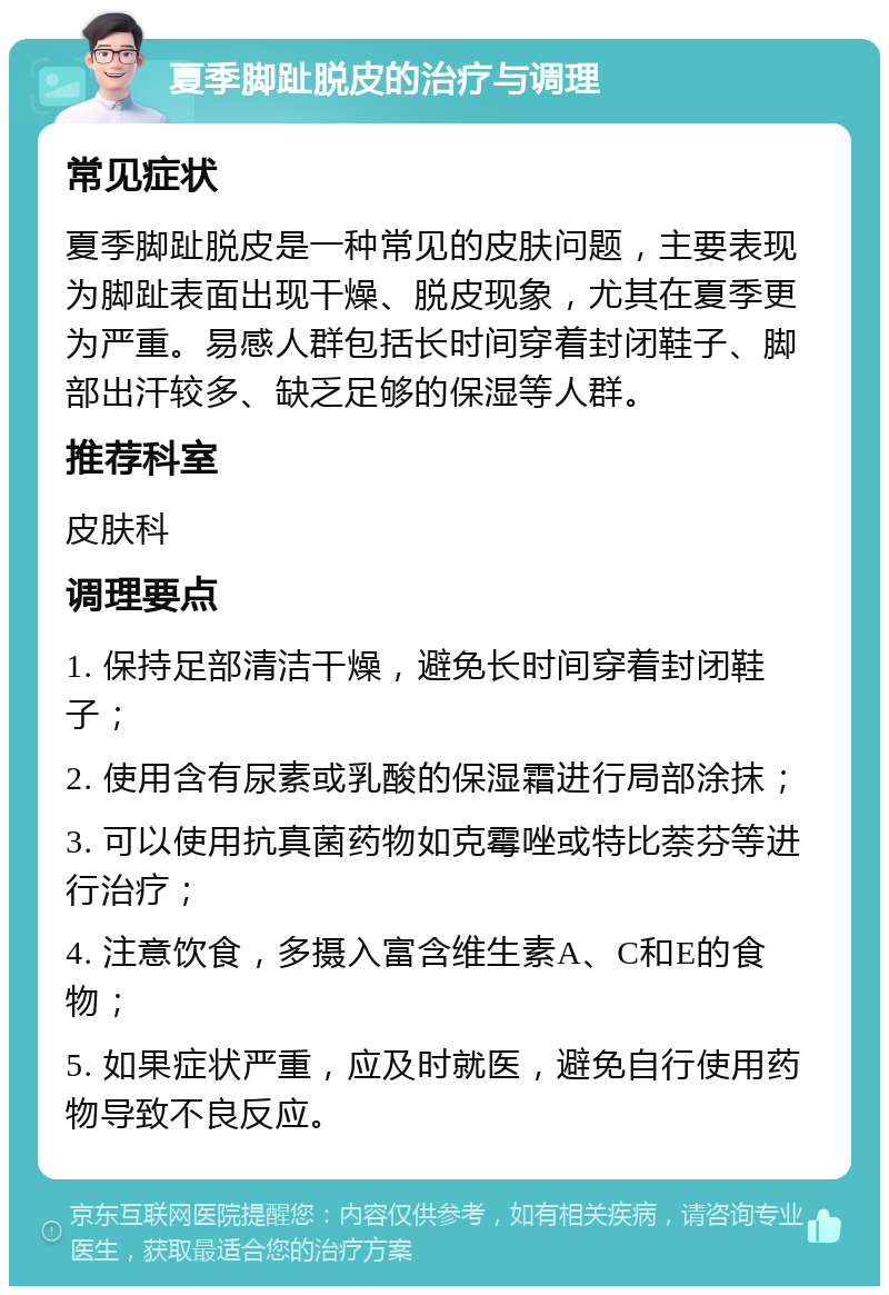 夏季脚趾脱皮的治疗与调理 常见症状 夏季脚趾脱皮是一种常见的皮肤问题，主要表现为脚趾表面出现干燥、脱皮现象，尤其在夏季更为严重。易感人群包括长时间穿着封闭鞋子、脚部出汗较多、缺乏足够的保湿等人群。 推荐科室 皮肤科 调理要点 1. 保持足部清洁干燥，避免长时间穿着封闭鞋子； 2. 使用含有尿素或乳酸的保湿霜进行局部涂抹； 3. 可以使用抗真菌药物如克霉唑或特比萘芬等进行治疗； 4. 注意饮食，多摄入富含维生素A、C和E的食物； 5. 如果症状严重，应及时就医，避免自行使用药物导致不良反应。