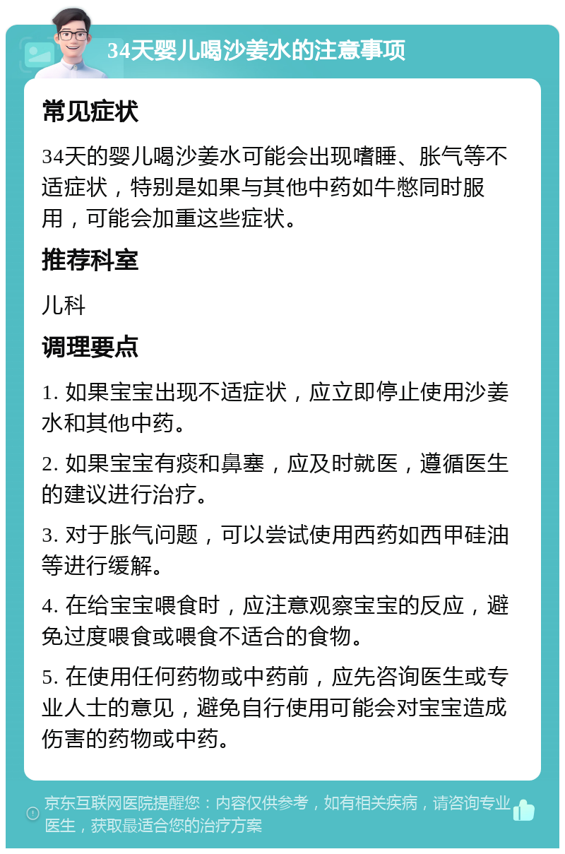 34天婴儿喝沙姜水的注意事项 常见症状 34天的婴儿喝沙姜水可能会出现嗜睡、胀气等不适症状，特别是如果与其他中药如牛憋同时服用，可能会加重这些症状。 推荐科室 儿科 调理要点 1. 如果宝宝出现不适症状，应立即停止使用沙姜水和其他中药。 2. 如果宝宝有痰和鼻塞，应及时就医，遵循医生的建议进行治疗。 3. 对于胀气问题，可以尝试使用西药如西甲硅油等进行缓解。 4. 在给宝宝喂食时，应注意观察宝宝的反应，避免过度喂食或喂食不适合的食物。 5. 在使用任何药物或中药前，应先咨询医生或专业人士的意见，避免自行使用可能会对宝宝造成伤害的药物或中药。