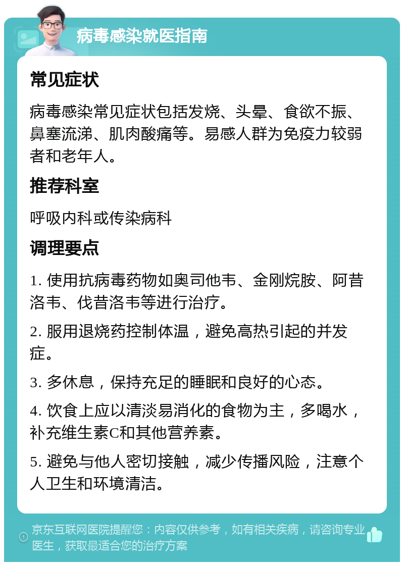 病毒感染就医指南 常见症状 病毒感染常见症状包括发烧、头晕、食欲不振、鼻塞流涕、肌肉酸痛等。易感人群为免疫力较弱者和老年人。 推荐科室 呼吸内科或传染病科 调理要点 1. 使用抗病毒药物如奥司他韦、金刚烷胺、阿昔洛韦、伐昔洛韦等进行治疗。 2. 服用退烧药控制体温，避免高热引起的并发症。 3. 多休息，保持充足的睡眠和良好的心态。 4. 饮食上应以清淡易消化的食物为主，多喝水，补充维生素C和其他营养素。 5. 避免与他人密切接触，减少传播风险，注意个人卫生和环境清洁。