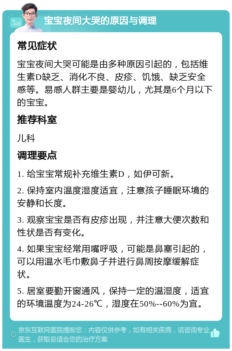 宝宝夜间大哭的原因与调理 常见症状 宝宝夜间大哭可能是由多种原因引起的，包括维生素D缺乏、消化不良、皮疹、饥饿、缺乏安全感等。易感人群主要是婴幼儿，尤其是6个月以下的宝宝。 推荐科室 儿科 调理要点 1. 给宝宝常规补充维生素D，如伊可新。 2. 保持室内温度湿度适宜，注意孩子睡眠环境的安静和长度。 3. 观察宝宝是否有皮疹出现，并注意大便次数和性状是否有变化。 4. 如果宝宝经常用嘴呼吸，可能是鼻塞引起的，可以用温水毛巾敷鼻子并进行鼻周按摩缓解症状。 5. 居室要勤开窗通风，保持一定的温湿度，适宜的环境温度为24-26℃，湿度在50%--60%为宜。