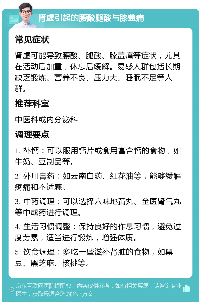 肾虚引起的腰酸腿酸与膝盖痛 常见症状 肾虚可能导致腰酸、腿酸、膝盖痛等症状，尤其在活动后加重，休息后缓解。易感人群包括长期缺乏锻炼、营养不良、压力大、睡眠不足等人群。 推荐科室 中医科或内分泌科 调理要点 1. 补钙：可以服用钙片或食用富含钙的食物，如牛奶、豆制品等。 2. 外用膏药：如云南白药、红花油等，能够缓解疼痛和不适感。 3. 中药调理：可以选择六味地黄丸、金匮肾气丸等中成药进行调理。 4. 生活习惯调整：保持良好的作息习惯，避免过度劳累，适当进行锻炼，增强体质。 5. 饮食调理：多吃一些滋补肾脏的食物，如黑豆、黑芝麻、核桃等。