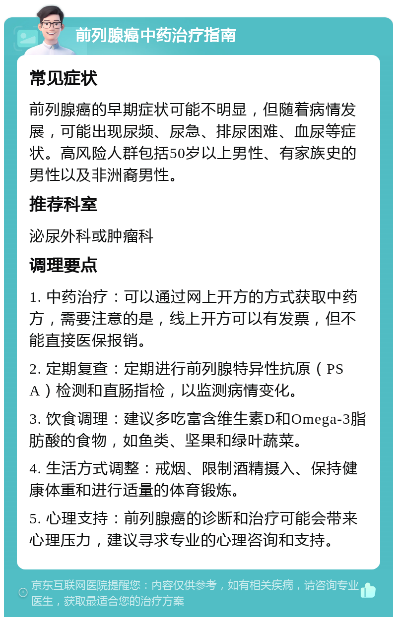 前列腺癌中药治疗指南 常见症状 前列腺癌的早期症状可能不明显，但随着病情发展，可能出现尿频、尿急、排尿困难、血尿等症状。高风险人群包括50岁以上男性、有家族史的男性以及非洲裔男性。 推荐科室 泌尿外科或肿瘤科 调理要点 1. 中药治疗：可以通过网上开方的方式获取中药方，需要注意的是，线上开方可以有发票，但不能直接医保报销。 2. 定期复查：定期进行前列腺特异性抗原（PSA）检测和直肠指检，以监测病情变化。 3. 饮食调理：建议多吃富含维生素D和Omega-3脂肪酸的食物，如鱼类、坚果和绿叶蔬菜。 4. 生活方式调整：戒烟、限制酒精摄入、保持健康体重和进行适量的体育锻炼。 5. 心理支持：前列腺癌的诊断和治疗可能会带来心理压力，建议寻求专业的心理咨询和支持。