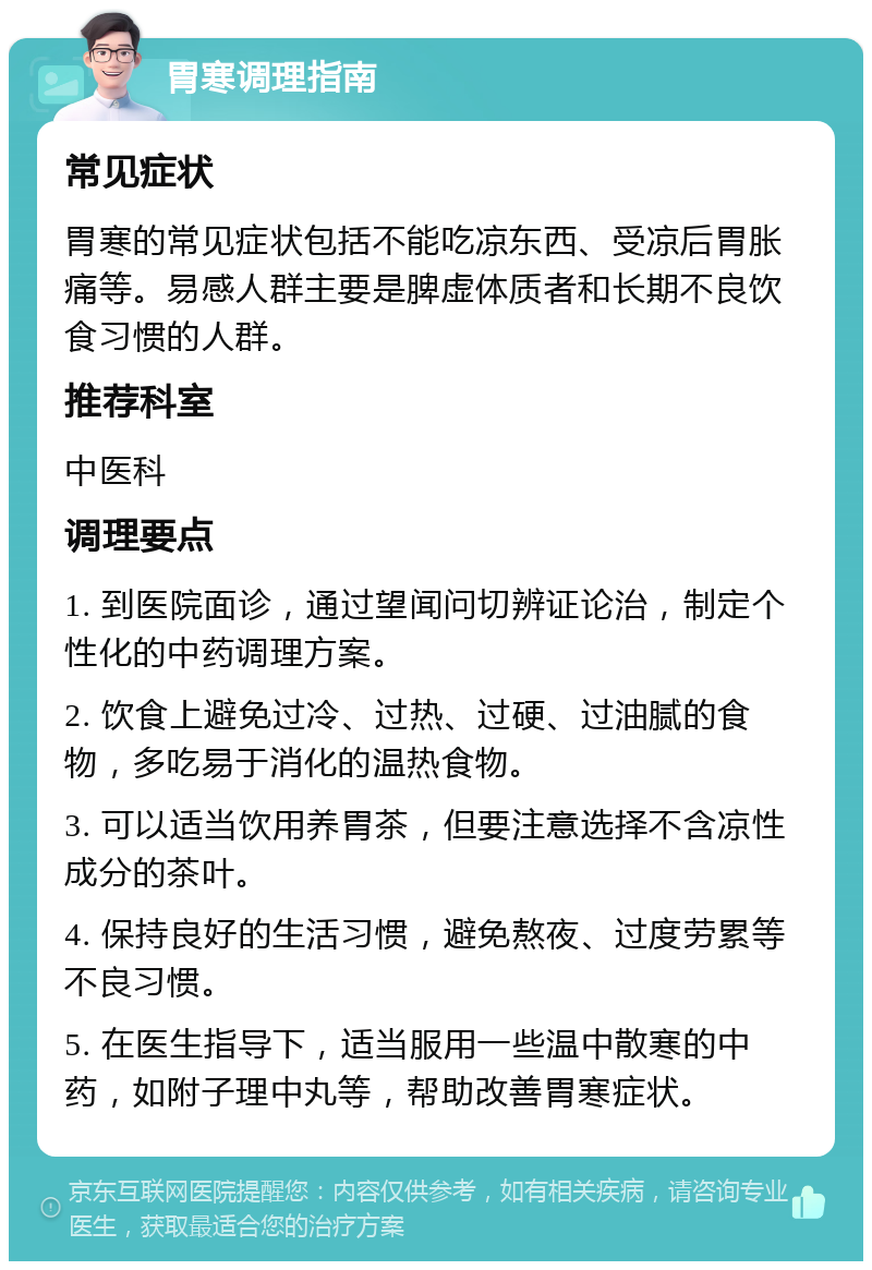 胃寒调理指南 常见症状 胃寒的常见症状包括不能吃凉东西、受凉后胃胀痛等。易感人群主要是脾虚体质者和长期不良饮食习惯的人群。 推荐科室 中医科 调理要点 1. 到医院面诊，通过望闻问切辨证论治，制定个性化的中药调理方案。 2. 饮食上避免过冷、过热、过硬、过油腻的食物，多吃易于消化的温热食物。 3. 可以适当饮用养胃茶，但要注意选择不含凉性成分的茶叶。 4. 保持良好的生活习惯，避免熬夜、过度劳累等不良习惯。 5. 在医生指导下，适当服用一些温中散寒的中药，如附子理中丸等，帮助改善胃寒症状。