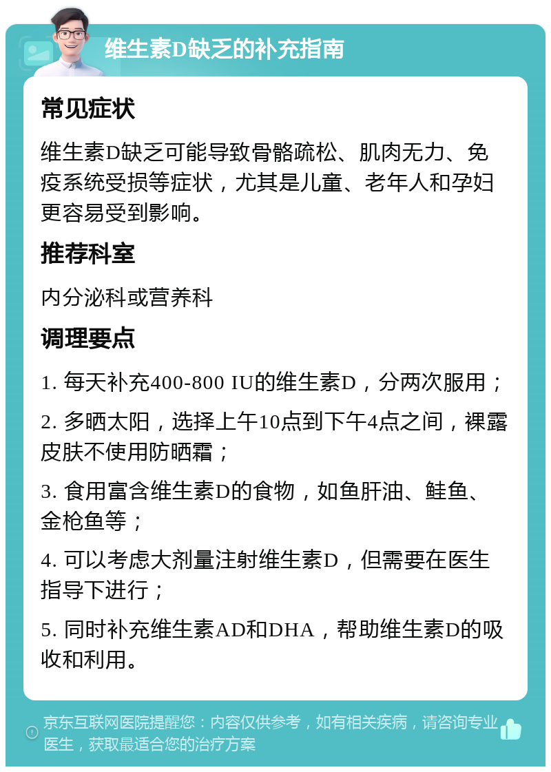 维生素D缺乏的补充指南 常见症状 维生素D缺乏可能导致骨骼疏松、肌肉无力、免疫系统受损等症状，尤其是儿童、老年人和孕妇更容易受到影响。 推荐科室 内分泌科或营养科 调理要点 1. 每天补充400-800 IU的维生素D，分两次服用； 2. 多晒太阳，选择上午10点到下午4点之间，裸露皮肤不使用防晒霜； 3. 食用富含维生素D的食物，如鱼肝油、鲑鱼、金枪鱼等； 4. 可以考虑大剂量注射维生素D，但需要在医生指导下进行； 5. 同时补充维生素AD和DHA，帮助维生素D的吸收和利用。