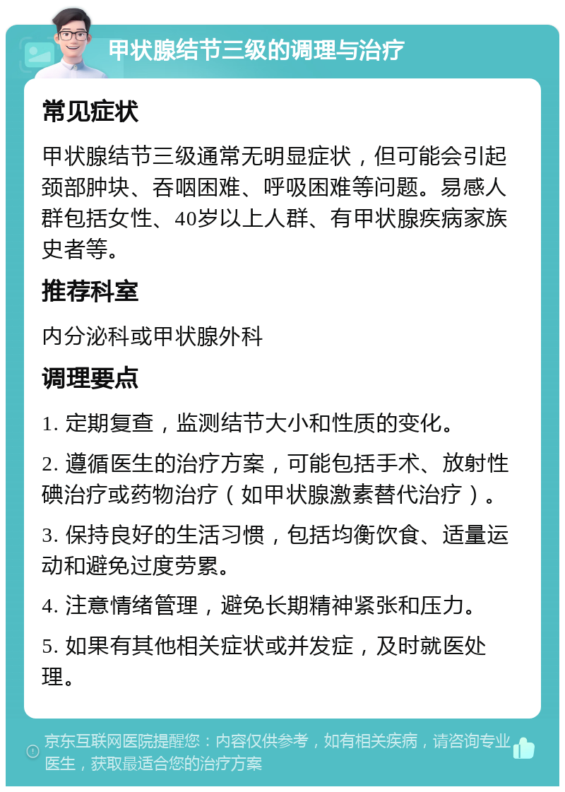 甲状腺结节三级的调理与治疗 常见症状 甲状腺结节三级通常无明显症状，但可能会引起颈部肿块、吞咽困难、呼吸困难等问题。易感人群包括女性、40岁以上人群、有甲状腺疾病家族史者等。 推荐科室 内分泌科或甲状腺外科 调理要点 1. 定期复查，监测结节大小和性质的变化。 2. 遵循医生的治疗方案，可能包括手术、放射性碘治疗或药物治疗（如甲状腺激素替代治疗）。 3. 保持良好的生活习惯，包括均衡饮食、适量运动和避免过度劳累。 4. 注意情绪管理，避免长期精神紧张和压力。 5. 如果有其他相关症状或并发症，及时就医处理。