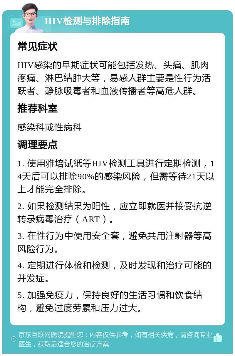 HIV检测与排除指南 常见症状 HIV感染的早期症状可能包括发热、头痛、肌肉疼痛、淋巴结肿大等，易感人群主要是性行为活跃者、静脉吸毒者和血液传播者等高危人群。 推荐科室 感染科或性病科 调理要点 1. 使用雅培试纸等HIV检测工具进行定期检测，14天后可以排除90%的感染风险，但需等待21天以上才能完全排除。 2. 如果检测结果为阳性，应立即就医并接受抗逆转录病毒治疗（ART）。 3. 在性行为中使用安全套，避免共用注射器等高风险行为。 4. 定期进行体检和检测，及时发现和治疗可能的并发症。 5. 加强免疫力，保持良好的生活习惯和饮食结构，避免过度劳累和压力过大。