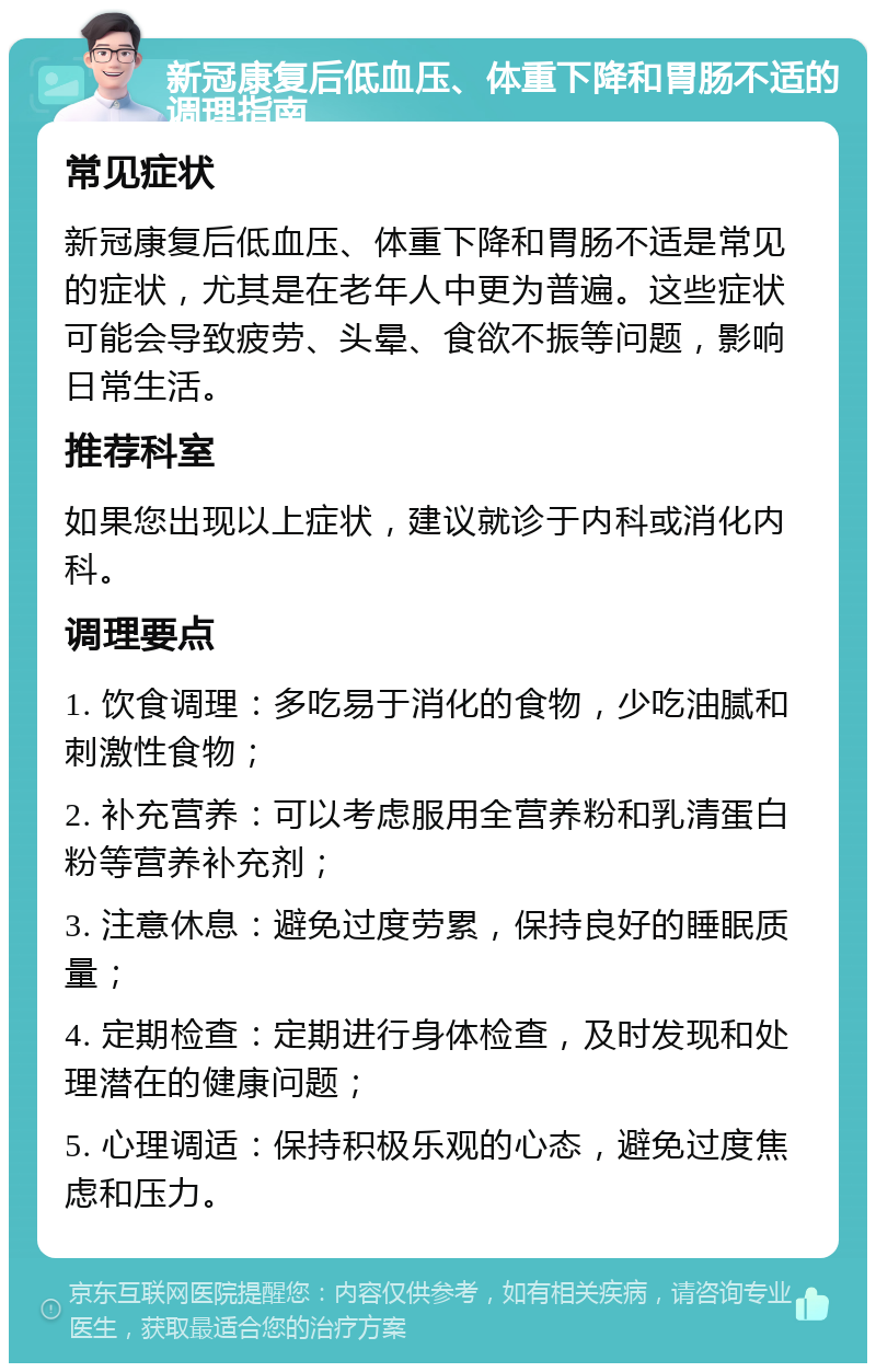 新冠康复后低血压、体重下降和胃肠不适的调理指南 常见症状 新冠康复后低血压、体重下降和胃肠不适是常见的症状，尤其是在老年人中更为普遍。这些症状可能会导致疲劳、头晕、食欲不振等问题，影响日常生活。 推荐科室 如果您出现以上症状，建议就诊于内科或消化内科。 调理要点 1. 饮食调理：多吃易于消化的食物，少吃油腻和刺激性食物； 2. 补充营养：可以考虑服用全营养粉和乳清蛋白粉等营养补充剂； 3. 注意休息：避免过度劳累，保持良好的睡眠质量； 4. 定期检查：定期进行身体检查，及时发现和处理潜在的健康问题； 5. 心理调适：保持积极乐观的心态，避免过度焦虑和压力。