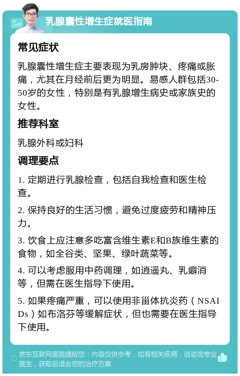 乳腺囊性增生症就医指南 常见症状 乳腺囊性增生症主要表现为乳房肿块、疼痛或胀痛，尤其在月经前后更为明显。易感人群包括30-50岁的女性，特别是有乳腺增生病史或家族史的女性。 推荐科室 乳腺外科或妇科 调理要点 1. 定期进行乳腺检查，包括自我检查和医生检查。 2. 保持良好的生活习惯，避免过度疲劳和精神压力。 3. 饮食上应注意多吃富含维生素E和B族维生素的食物，如全谷类、坚果、绿叶蔬菜等。 4. 可以考虑服用中药调理，如逍遥丸、乳癖消等，但需在医生指导下使用。 5. 如果疼痛严重，可以使用非甾体抗炎药（NSAIDs）如布洛芬等缓解症状，但也需要在医生指导下使用。