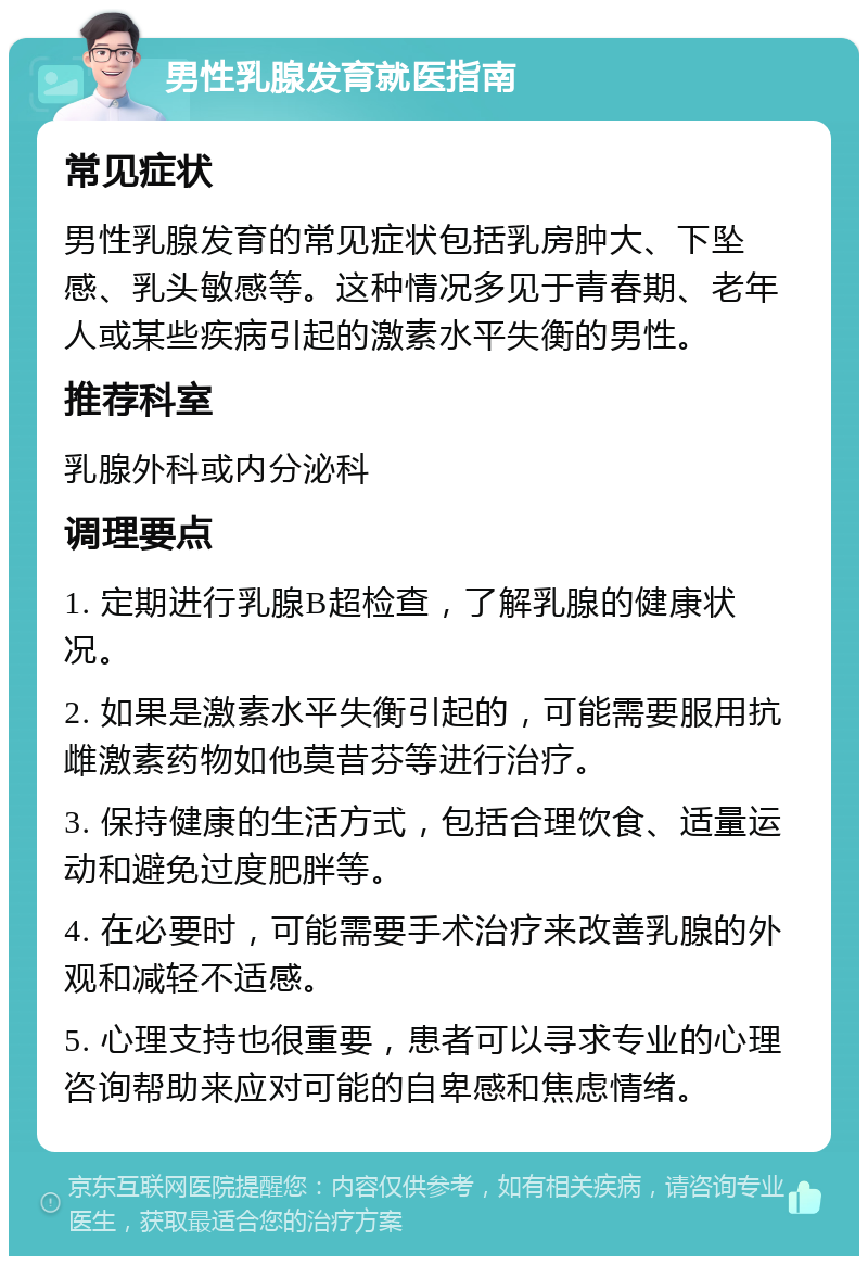 男性乳腺发育就医指南 常见症状 男性乳腺发育的常见症状包括乳房肿大、下坠感、乳头敏感等。这种情况多见于青春期、老年人或某些疾病引起的激素水平失衡的男性。 推荐科室 乳腺外科或内分泌科 调理要点 1. 定期进行乳腺B超检查，了解乳腺的健康状况。 2. 如果是激素水平失衡引起的，可能需要服用抗雌激素药物如他莫昔芬等进行治疗。 3. 保持健康的生活方式，包括合理饮食、适量运动和避免过度肥胖等。 4. 在必要时，可能需要手术治疗来改善乳腺的外观和减轻不适感。 5. 心理支持也很重要，患者可以寻求专业的心理咨询帮助来应对可能的自卑感和焦虑情绪。