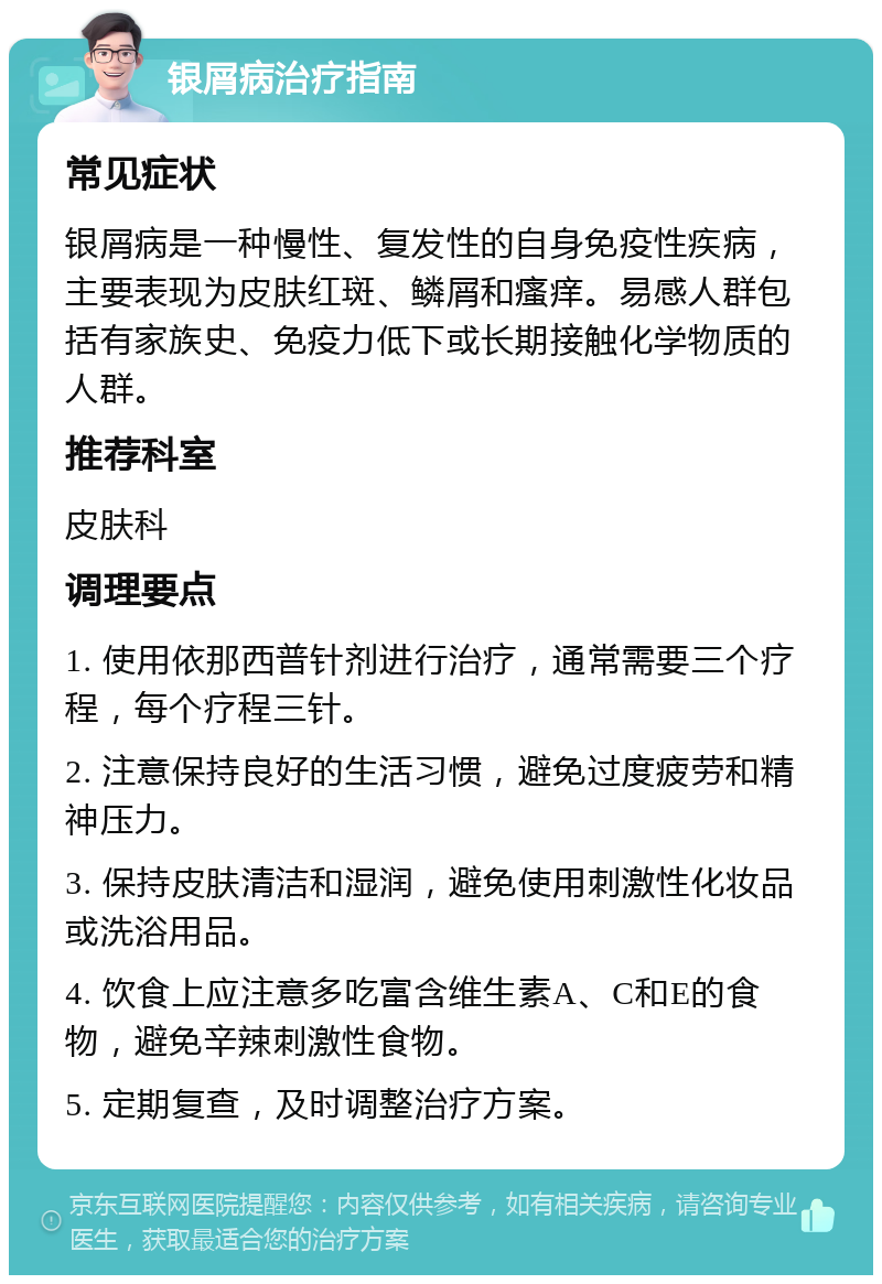 银屑病治疗指南 常见症状 银屑病是一种慢性、复发性的自身免疫性疾病，主要表现为皮肤红斑、鳞屑和瘙痒。易感人群包括有家族史、免疫力低下或长期接触化学物质的人群。 推荐科室 皮肤科 调理要点 1. 使用依那西普针剂进行治疗，通常需要三个疗程，每个疗程三针。 2. 注意保持良好的生活习惯，避免过度疲劳和精神压力。 3. 保持皮肤清洁和湿润，避免使用刺激性化妆品或洗浴用品。 4. 饮食上应注意多吃富含维生素A、C和E的食物，避免辛辣刺激性食物。 5. 定期复查，及时调整治疗方案。