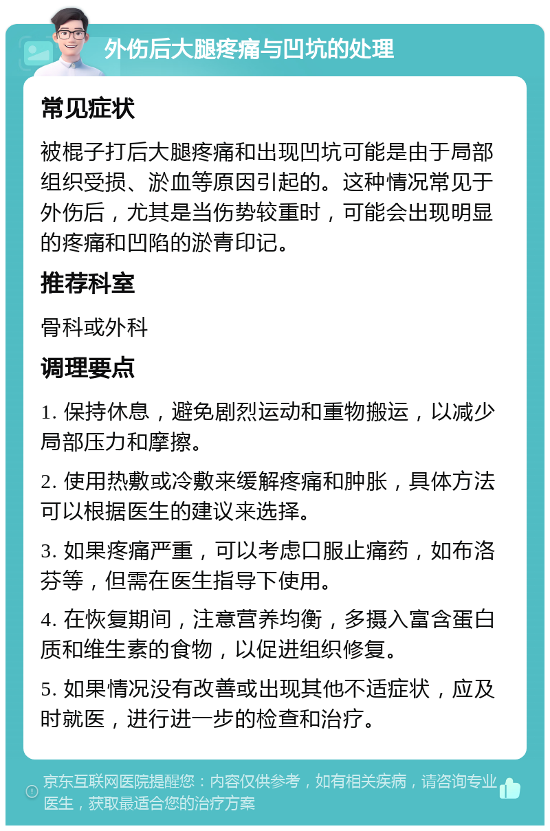 外伤后大腿疼痛与凹坑的处理 常见症状 被棍子打后大腿疼痛和出现凹坑可能是由于局部组织受损、淤血等原因引起的。这种情况常见于外伤后，尤其是当伤势较重时，可能会出现明显的疼痛和凹陷的淤青印记。 推荐科室 骨科或外科 调理要点 1. 保持休息，避免剧烈运动和重物搬运，以减少局部压力和摩擦。 2. 使用热敷或冷敷来缓解疼痛和肿胀，具体方法可以根据医生的建议来选择。 3. 如果疼痛严重，可以考虑口服止痛药，如布洛芬等，但需在医生指导下使用。 4. 在恢复期间，注意营养均衡，多摄入富含蛋白质和维生素的食物，以促进组织修复。 5. 如果情况没有改善或出现其他不适症状，应及时就医，进行进一步的检查和治疗。